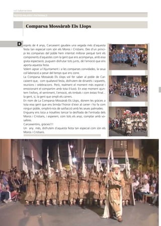 col·laboracions
FESTES MAJORS I PATRONALS
42
D esprés de 4 anys, Carcaixent gaudeix una vegada més d’aquesta
festa tan especial com són els Moros i Cristians. Des d’un princi-
pi les comparses del poble hem intentat millorar perquè tant els
components d´aquestes com la gent que ens acompanya, amb eixa
grata espectació, puguem disfrutar tots junts, de l´emoció que ens
aporta aquesta festa.
Volem agrair a l´Ajuntament i a les comparses convidades, la seua
col·laboració a pesar del temps que ens corre.
La Comparsa Mossàrab Els Llops vol fer saber al poble de Car-
caixent que, com qualsevol festa, disfrutem de dinarets i soparets,
reunions i celebracions. Però, realment el moment més esperat i
emocionant el compartim amb tota il·lusió. En eixe moment ajun-
tem l´esforç, el sentiment, l´emoció, els timbals i com èxtasi ﬁnal...
la gent, sí, la gent que ompli els carrers.
En nom de La Comparsa Mossàrab Els Llops, donem les gràcies a
tota eixa gent que ens brinda l’honor d´eixir al carrer i ho fa com
ningun poble, omplint-nos de satifacció amb les seues palmades.
Enguany ens toca a nosaltres tancar la desﬁlada de l’entrada dels
Moros i Cristians, i esperem, com tots els anys, comptar amb vo-
saltres.
Carcaixentins, gràcies!!!
Un any més, disfrutem d´aquesta festa tan especial com són els
Moros i Cristians.
Comparsa Mossàrab Els Llops
4422
 