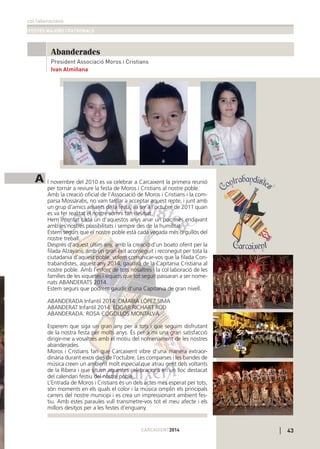 col·laboracions
FESTES MAJORS I PATRONALS
CARCAIXENT2014
Abanderades
A l novembre del 2010 es va celebrar a Carcaixent la primera reunió
per tornar a reviure la festa de Moros i Cristians al nostre poble.
Amb la creació oﬁcial de l’Associació de Moros i Cristians i la com-
parsa Mossàrabs, no vam tardar a acceptar aquest repte, i junt amb
un grup d’amics amants de la festa, va ser a l’octubre de 2011 quan
es va fer realitat el nostre somni tan desitjat.
Hem intentat cada un d’aquestos anys anar un poc més endavant
amb les nostres possibilitats i sempre des de la humilitat.
Estem segurs que el nostre poble està cada vegada més orgullós del
nostre treball.
Després d’aquest últim any, amb la creació d’un boato oferit per la
ﬁlada Alzayans, amb un gran èxit aconseguit i reconegut per tota la
ciutadania d’aquest poble, volem comunicar-vos que la ﬁlada Con-
trabandistes, aquest any 2014, gaudirà de la Capitania Cristiana al
nostre poble. Amb l’esforç de tots nosaltres i la col·laboració de les
famílies de les xiquetes i xiquets que tot seguit passaran a ser nome-
nats ABANDERATS 2014.
Estem segurs que podrem gaudir d’una Capitania de gran nivell.
ABANDERADA Infantil 2014: OMAIRA LÓPEZ SIMA
ABANDERAT Infantil 2014: EDGAR RICHART ROD
ABANDERADA: ROSA COGOLLOS MONTALVÀ
Esperem que siga un gran any per a tots i que seguim disfrutant
de la nostra festa per molts anys. És per a mi una gran satisfacciò
dirigir-me a vosaltres amb el motiu del nomenament de les nostres
abanderades.
Moros i Cristians fan que Carcaixent vibre d’una manera extraor-
dinària durant eixos dies de l’octubre. Les comparses i les bandes de
música creen un ambient molt especial que atrau gent dels voltants
de la Ribera i que situen aquestes celebracions en un lloc destacat
del calendari festiu del nostre poble.
L’Entrada de Moros i Cristians és un dels actes més esperat per tots,
són moments en els quals el color i la música omplin els principals
carrers del nostre municipi i es crea un impressionant ambient fes-
tiu. Amb estes paraules vull transmetre-vos tot el meu afecte i els
millors desitjos per a les festes d’enguany.
43
Ivan Almiñana
President Associació Moros i Cristians
 