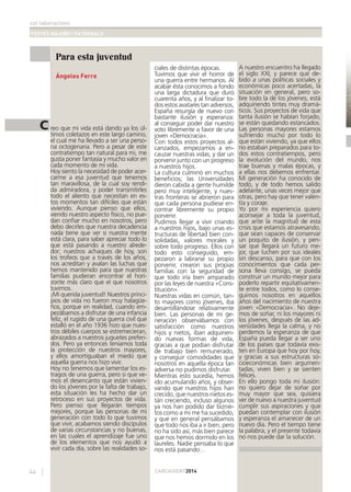 col·laboracions
FESTES MAJORS I PATRONALS
CARCAIXENT201444
Para esta juventud
Ángeles Ferre
C reo que mi vida está dando ya los úl-
timos coletazos en este largo camino,
el cual me ha llevado a ser una perso-
na octogenaria. Pero a pesar de este
contratiempo tan natural para mi, me
gusta poner fantasía y mucho valor en
cada momento de mi vida.
Hoy siento la necesidad de poder acer-
carme a esa juventud que tenemos
tan maravillosa, de la cual soy rendi-
da admiradora, y poder transmitirles
todo el aliento que necesitan en es-
tos momentos tan difíciles que están
viviendo. Aunque pienso que ellos,
viendo nuestro aspecto físico, no pue-
dan conﬁar mucho en nosotros, pero
debo decirles que nuestra decadencia
nada tiene que ver si nuestra mente
está clara, para saber apreciar todo lo
que está pasando a nuestro alrede-
dor; nuestros achaques de hoy, son
los trofeos que a través de los años,
nos acreditan y avalan las luchas que
hemos mantenido para que nuestras
familias pudieran encontrar el hori-
zonte más claro que el que nosotros
tuvimos.
¡Mi querida juventud! Nuestros princi-
pios de vida no fueron muy halagüe-
ños, porque en realidad, cuando em-
pezábamos a disfrutar de una infancia
feliz, el rugido de una guerra civil que
estalló en el año 1936 hizo que nues-
tros débiles cuerpos se estremecieran,
abrazados a nuestros juguetes preferi-
dos. Pero ya entonces teníamos toda
la protección de nuestros mayores,
y ellos amortiguaban el miedo que
aquella guerra nos hizo vivir.
Hoy no tenemos que lamentar los es-
tragos de una guerra, pero si que ve-
mos el desencanto que están vivien-
do los jóvenes por la falta de trabajo,
esta situación les ha hecho dar un
retroceso en sus proyectos de vida.
Pero pienso que llegarán tiempos
mejores, porque las personas de mi
generación con todo lo que tuvimos
que vivir, acabamos siendo discípulos
de varias circunstancias y no buenas,
en las cuales el aprendizaje fue uno
de los elementos que nos ayudó a
vivir cada día, sobre las realidades so-
ciales de distintas épocas.
Tuvimos que vivir el horror de
una guerra entre hermanos. Al
acabar ésta conocimos a fondo
una larga dictadura que duró
cuarenta años, y al ﬁnalizar to-
dos estos avatares tan adversos,
España resurgía de nuevo con
bastante ilusión y esperanza:
al conseguir poder dar nuestro
voto libremente a favor de una
joven «Democracia».
Con todos estos proyectos al-
canzados, empezamos a en-
cauzar nuestras vidas, y dar un
porvenir junto con un progreso
a nuestros hijos.
La cultura culminó en muchos
beneﬁcios; las Universidades
dieron cabida a gente humilde
pero muy inteligente, y nues-
tras fronteras se abrieron para
que cada persona pudiese en-
contrar libremente su propio
porvenir.
Pudimos llegar a vivir criando
a nuestros hijos, bajo unas es-
tructuras de libertad bien con-
solidadas, valores morales y
sobre todo progreso. Ellos con
todo esto conseguido, em-
pezaron a labrarse su propio
porvenir, crearon sus propias
familias con la seguridad de
que todo iría bien amparado
por las leyes de nuestra «Cons-
titución».
Nuestras vidas en común, tan-
to mayores como jóvenes, iba
desarrollándose relativamente
bien. Las personas de mi ge-
neración observábamos con
satisfacción como nuestros
hijos y nietos, iban adquirien-
do nuevas formas de vida,
gracias a que podían disfrutar
de trabajo bien remunerado,
y conseguir comodidades que
nosotros en aquella época tan
adversa no pudimos disfrutar.
Mientras esto sucedía, hemos
ido acumulando años, y obser-
vando que nuestros hijos han
crecido, que nuestros nietos es-
tán creciendo, incluso algunos
ya nos han podido dar biznie-
tos como a mi me ha sucedido,
y que en general pensábamos
que todo nos iba a ir bien, pero
no ha sido así, más bien parece
que nos hemos dormido en los
laureles. Nadie pensaba lo que
nos está pasando…
A nuestro encuentro ha llegado
el siglo XXI, y parece que de-
bido a unas políticas sociales y
económicas poco acertadas, la
situación en general, pero so-
bre todo la de los jóvenes, está
adquiriendo tintes muy dramá-
ticos. Sus proyectos de vida que
tanta ilusión se habían forjado,
se están quedando estancados.
Las personas mayores estamos
sufriendo mucho por todo lo
que están viviendo, ya que ellos
no estaban preparados para to-
dos estos contratiempos, pero
la evolución del mundo, nos
trae buenas y malas épocas, y
a ellas nos debemos enfrentar.
Mi generación ha conocido de
todo, y de todo hemos salido
adelante, unas veces mejor que
otras, pero hay que tener valen-
tía y coraje.
Yo por mi experiencia quiero
aconsejar a toda la juventud,
que ante la magnitud de esta
crisis que estamos atravesando,
que sean capaces de conservar
un poquito de ilusión, y pen-
sar que llegará un futuro me-
jor, que luchen por sus ideales
sin descanso, para que con los
conocimientos que cada per-
sona lleva consigo, se pueda
construir un mundo mejor para
poderlo repartir equitativamen-
te entre todos, como lo conse-
guimos nosotros en aquellos
años del nacimiento de nuestra
joven «Democracia». No deje-
mos de soñar, ni los mayores ni
los jóvenes, después de las ad-
versidades llega la calma, y no
perdemos la esperanza de que
España pueda llegar a ser uno
de los países que todavía exis-
ten en Europa que hoy por hoy,
y gracias a sus estructuras so-
cioeconómicas bien argumen-
tadas, viven bien y se sienten
felices.
En ello pongo toda mi ilusión:
no quiero dejar de soñar por
muy mayor que sea, quisiera
ver de nuevo a nuestra juventud
cumplir sus aspiraciones y que
puedan contemplar con ilusión
y esperanza el amanecer de un
nuevo día. Pero el tiempo tiene
la palabra, y el presente todavía
no nos puede dar la solución.
 