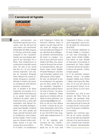 col·laboracions
FESTES MAJORS I PATRONALS
45CARCAIXENT2014
E
Carcaixent m'Agrada
nguany commemorem una
efemèride important per a Car-
caixent, tant des del punt de
vista històric com sentimental.
El 8 de febrer de 1864, enguany
fa 150 anys, va fer el seu viatge
inaugural el tren Carcaixent-
Gandia, que anys després allar-
garia el seu recorregut ﬁns a
Dénia. Esta infraestructura va
condicionar la vida dels nostres
veïns. Per això, el seu record
està ben viu i té una càrrega
emotiva important. I per això,
des de Carcaixent M’agrada
estem dedicant les nostres ac-
tivitats d’enguany a recordar i
difondre la història del trenet,
en col·laboració amb diferents
persones i associacions.
Així, el dissabte 8 de febrer
tingué lloc una xarrada, en un
auditori de les Dominiques que
es va quedar menut davant
l’aﬂuència de públic, sobre la
història de la línia, a càrrec dels
historiadors José Manuel Fer-
nández, Fernando Rodríguez i
Josep Vicent Bataller. L’endemà
férem una visita guiada pel
traçat urbà del ferrocarril amb
la col·laboració, entre d’altres,
de Paco Agulló i Vicent Cerdà,
que ens contaren moltes anèc-
dotes, tocants a la part més
humana de la seua història.
El 13 d’abril, i en col·laboració
amb l’Associació Cultural del
Ferrocarril Valencià, férem la
segona ruta pel traçat del tre-
net, entre les antigues esta-
cions de la Barraca d’Aigües Vi-
ves i Benifairó de la Valldigna.
Les activitats commemoratives
del trenet no s’acaben. I tin-
dran la seua culminació amb la
reedició del llibre Una aproxi-
mació al ferrocarril de via estre-
ta Carcaixent-Dénia, dels pro-
fessors Josep Vicent Bataller,
Fernando Rodríguez i José Ma-
nuel Fernández, publicat l’any
2003 gràcies a Paco Agulló.
Per això, vos demanem la vos-
tra col·laboració. Ens agradaria
que ens féreu arribar les vos-
tres anècdotes, fotograﬁes o
qualsevol altre material relacio-
nat amb el trenet i les perso-
nes que hi treballaven. Podeu
posar-vos en contacte amb no-
saltres al correu electrònic: car-
caixentmagrada@gmail.com.
Però no sols ens hem dedicat
al trenet, a banda de les acti-
vitats relacionades amb la línia
de ferrocarril de via estreta, en
el curs 2013-2014 hem orga-
nitzat altres esdeveniments in-
teressants.
El 13 de setembre amb
l’actuació de Xavi Castillo i
The A-Phonics. L’humorista
alcoià ens va fer riure amb
l’espectacle El Mono, un pro-
jecte d’apocalipsi i que va om-
plir de públic les instal·lacions
de la FEVE.
El 19 d’octubre celebràrem la
III Festa Estellés a Carcaixent,
on vam retre homenatge al
poeta Vicent Andrés Estellés.
Esta edició va estar dividida
en dues parts: d’una banda, la
presentació de l’obra inèdita
L’inventari clement de Gandia i
la lectura de poemes i d’altra,
el sopar popular.
El 17 de novembre visitàrem
Manuel, l’Ènova i els pobles
amagats: Faldeta, Sanç, Torreta
i l’Abad, amb el guia Pau Mar-
tínez. En la ruta vam veure la
casa del pintor Estruch, la sé-
quia de l’Ènova, la vil·la roma-
na Cornèlius.
Estrenàrem any amb la pre-
sentació del llibre Tierra de
Saqueo, del periodista Sergi
Castillo, una crònica de la ves-
sant valenciana de la trama de
corrupció Gürtel. L’acte se cele-
brà el 16 de gener a la Bibliote-
ca municipal.
Esperem que continueu gau-
dint de les nostres activitats,
així com de totes les propostes
culturals i d’oci que les associa-
cions i col·lectius de Carcaixent
ens ofereixen desinteressada-
ment.
 