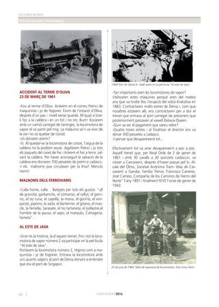 col·laboracions
FESTES MAJORS I PATRONALS
48 CARCAIXENT2014
ACCIDENT AL TERME D’OLIVA
23 DE MARÇ DE 1961
-Fou al terme d’Oliva. Anàvem en el correu Patrici de
maquinista i jo de fogoner. Eixim de l’estació d’Oliva,
després d’un pas – nivell sense guarda. M’ajupí a tirar-
li foc a la caldera i en un tot i no res: Bum! Xocàrem
amb un camió carregat de taronges, la locomotora de
vapor el va partir pel mig. La màquina se’n va eixir de
la via i es va quedar de costat.
-Us donaren premi?
-Sí. Al quedar-se la locomotora de costat, l’aigua de la
caldera no la podíem veure. Agafàrem Patrici i jo tots
els paquets del caixó de foc i tiràrem el foc a terra, sal-
vant la caldera. Per haver aconseguit la salvació de la
caldera ens donaren 700 pessetes de premi a cadascú.
-I els malnoms que circulaven per la línia? Menuts
noms!
MALNOMS DELS FERROVIARIS
-Calla home, calla… Batejats per tots els gustos: “ull
de granota, garbancito, el comanso, el cellut, el gorri-
no, el tio runa, el capellà, la mona, el goril·la, el xim-
panzé, piporro, la xarla, el llanterner, el gitano, el mas-
cle, la femella, Sarasate, el tio tartaneta, el pollastre,el
hombre de la pausa, el sapo, el marqués, Cartagena,
fameta”…
AL ESTE DE JAVA
-Gran és la història, la d’aquest trenet, ﬁns i tot la loco-
motora de vapor número 2 va participar en la pel·lícula
“Al este de Java”.
Portàvem la locomotora número 2, Higinio com a ma-
quinista i jo de fogoner. Entrava la locomotora amb
uns quants vagons al port de Dénia donant a entendre
que era el port de Singapur.
-Tan importants eren les locomotores de vapor?
Utilitzaren estes màquines perquè eren del mateix
any que va tindre lloc l’erupció del volcà Krakatoa en
1883. Contractaren molts extres de Dénia i, com que
nosaltres estàvem allí, ens contractaren per a dur el
trenet que entrava al port carregat de presoners que
posteriorment passaven al vaixell Batavia Queen.
-Quin va ser el pagament que vàreu rebre?
-Quatre hores extres i al ﬁnalitzar el director ens va
donar 300 pessetes a cadascú.
-I pensar que desapareixerà tot...
Efectivament tot va anar desapareixent a poc a poc.
Aquell trenet que, per Reial Orde de 2 de gener de
1861 i amb 30 cavalls a 30 quinzets cadascun, va
nàixer a Carcaixent, després d’haver passat pel Sr. Al-
calá del Olmo, Societat Anònima Tram- Way de Car-
caixent a Gandia, família Trénor, Francisco Carreres,
José Campo, Compañía de los Caminos de Hierro del
Norte” l’any 1891 i ﬁnalment FEVE l’onze de gener de
1942.
1968 Port de Dénia A. Vidal extra en la pel·lícula “Al este de Java”
25 de juny de 1969. Taller de reparació de locomotores. Foto Arxiu Torró
 