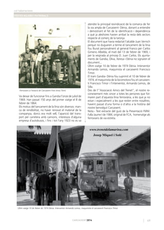 col·laboracions
FESTES MAJORS I PATRONALS
49CARCAIXENT2014
Va deixar de funcionar ﬁns a Gandia l’onze de juliol de
1969. Han passat 150 anys del primer viatge el 8 de
febrer de 1864.
Els motius del tancament de la línia són diversos: man-
ca de rendibilitat, no haver renovat el material de la
companyia, doncs era molt vell, l’aparició del trans-
port per carretera amb camions, interessos d’alguna
empresa d’autobusos, i ﬁns i tot l’any 1923 no es va
atendre la principal revindicació de la comarca de fer
la via ampla de Carcaixent- Dénia, donant a entendre
i demostrant el fet de la identiﬁcació i dependència
a què ja aleshores havien arribat la resta dels sectors
respecte al comerç de la taronja.
El document que havia redactat l’alcalde Juan Vernich
perquè no dugueren a terme el tancament de la línia
fou lliurat personalment al general Franco per Carlos
Gimeno Albelda, el matí del 13 de febrer de 1969, i
per la vesprada al príncep D. Juan Carlos. Els ajunta-
ments de Gandia, Oliva, Xeresa i Dénia no signaren el
document...
Últim viatge 10 de febrer de 1974 Dénia. Interventor
Armando Lemos, maquinista el carcaixentí Francisco
Timor.
El tram Gandia- Dénia fou suprimit el 10 de febrer de
1974, el maquinista de la locomotora fou el carcaixen-
tí Francisco Timor i l’interventor, Armando Lemos, de
Silla.
Des de l’“Associació Amics del Trenet”, el nostre re-
coneixement més sincer a totes les persones que for-
maren part d’aquesta línia ferroviària, a les que ja no
estan i especialment a les que resten entre nosaltres;
havent passat d’una forma o d’altra a la història del
nostre benvolgut Carcaixent.
Nota.- Text extracte del guió de la Presentació FMM.
Falla Jaume I de 1984, original de FCA, homenatge als
ferroviaris de via estreta.
Ferroviaris a l’estació de Carcaixent Foto Arxiu Torró
Últim viatge 10 de febrer de 1974 Dénia. Interventor Armando Lemos, maquinista el carcaixentí Francisco Timor.
 