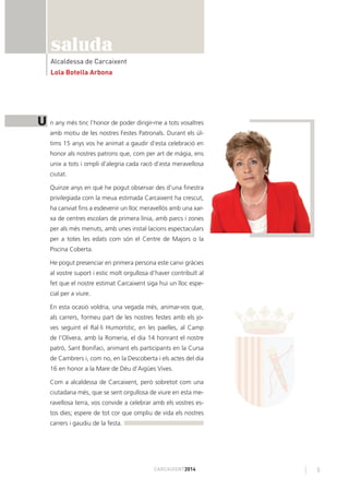 5CARCAIXENT2014
saluda
Alcaldessa de Carcaixent
Lola Botella Arbona
n any més tinc l’honor de poder dirigir-me a tots vosaltres
amb motiu de les nostres Festes Patronals. Durant els úl-
tims 15 anys vos he animat a gaudir d’esta celebració en
honor als nostres patrons que, com per art de màgia, ens
unix a tots i ompli d’alegria cada racó d’esta meravellosa
ciutat.
Quinze anys en què he pogut observar des d’una ﬁnestra
privilegiada com la meua estimada Carcaixent ha crescut,
ha canviat ﬁns a esdevenir un lloc meravellós amb una xar-
xa de centres escolars de primera línia, amb parcs i zones
per als més menuts, amb unes instal·lacions espectaculars
per a totes les edats com són el Centre de Majors o la
Piscina Coberta.
He pogut presenciar en primera persona este canvi gràcies
al vostre suport i estic molt orgullosa d’haver contribuït al
fet que el nostre estimat Carcaixent siga hui un lloc espe-
cial per a viure.
En esta ocasió voldria, una vegada més, animar-vos que,
als carrers, formeu part de les nostres festes amb els jo-
ves seguint el Ral·li Humorístic, en les paelles, al Camp
de l’Olivera, amb la Romeria, el dia 14 honrant el nostre
patró, Sant Bonifaci, animant els participants en la Cursa
de Cambrers i, com no, en la Descoberta i els actes del dia
16 en honor a la Mare de Déu d’Aigües Vives.
Com a alcaldessa de Carcaixent, però sobretot com una
ciutadana més, que se sent orgullosa de viure en esta me-
ravellosa terra, vos convide a celebrar amb els vostres es-
tos dies; espere de tot cor que ompliu de vida els nostres
carrers i gaudiu de la festa.
U
 