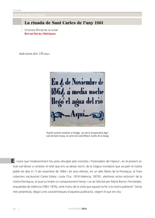 estudis
FESTES MAJORS I PATRONALS
52 CARCAIXENT2014
Amb motiu dels 150 anys
Taulell ceràmic existent a l’antiga seu de la Cooperativa Agrí-
cola de Sant Josep, al carrer de Julià Ribera (antic de la Sang)
ncara que l’esdeveniment fou prou divulgat pels cronistes i historiadors de l’època1
, en el present ar-
ticle vull donar a conéixer el relat que ens va deixar escrit, de la tràgica inundació que va patir el nostre
poble els dies 4 i 5 de novembre de 1864 i els seus efectes, en un dels llibres de la Parròquia, el frare
cistercenc exclaustrat Carles Estela i Juste (?ca. 1810-València, 1870)2
, aleshores rector ecònom3
de la
nostra Parròquia, el qual va tindre un comportament heroic i va ser felicitat per Marià Barrio i Fernández,
arquebisbe de València (1861-1876), amb motiu de la visita que aquest va fer a la nostra població4
. Sense
més preàmbuls, degut a les característiques d’aquesta publicació, vegem el que ens diu:
La riuada de Sant Carles de l'any 1864
Bernat Daràs i Mahiques
Cronista Oficial de la ciutat
E
 
