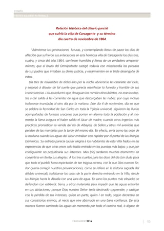 estudis
FESTES MAJORS I PATRONALS
53CARCAIXENT2014
Relación histórica del diluvio parcial
que sufrió la villa de Carcagente y su término
día cuatro de noviembre de 1864
“Admírense las generaciones futuras, y contemplando llenas de pavor los días de
aﬂicción que sufrieron sus antecesores en esta hermosa villa de Carcagente los días tres,
cuatro, y cinco del año 1864, conﬁesen humildes y llenos de un verdadero arrepenti-
miento; que el brazo del Omnipotente castigó todavía con misericordia los pecados
de sus padres que irritaban su divina justicia, y escarmienten en el triste desengaño de
estos.
Día tres de noviembre de dicho año por la noche abrieronse las cataratas del cielo,
y empezó á diluviar de tal suerte que parecía manifestar lo funesto y horrible de sus
consecuencias. Los acueductos que desaguan los corrales descubiertos, no eran bastan-
tes a dar salida á las corrientes de agua que descargaban las nubes: por cuyo motivo
hallaronse inundadas al otro día por la mañana. Este día 4 de noviembre, día en que
se celebra la festividad de San Carlos en toda la Yglesia universal, siguieron las lluvias
acompañadas de furiosos uracanes que ponían en alarma toda la población y al mo-
mento la fama asegura el haber salido el Júcar de madre; cuando otros ingenios más
prácticos pronostican la venida del río de Albayda, de Sellen y otras mil avenidas que
penden de las montañas por la tarde del mismo día. En efecto, seria como las once de
la mañana cuando las aguas del Júcar entraban con rapidez por el portal de las Monjas
Dominicas. Su entrada parecía causar alegría á los habitantes de esta Villa ﬁados en las
experiencias de que otras veces solo había entrado en los puestos más bajos; y que por
consiguiente no perjudicaría sus intereses. Más [no] tardaron muchos momentos en
convertirse en llanto sus alegrías. A los tres cuartos para las doce del día (sin duda para
que todo el pueblo fuera espectador de tan trágica excena, con la que Dios nuestro Se-
ñor quería corregir nuestras prevaricaciones, como se reﬁere en la historia sagrada del
dilubio universal), hallabanse las casas de la parte derecha entrando en la Villa, desde
las Monjas hasta la Abadía con una vara de agua. En vano los puntos más elevados se
defendían con estiércol, tierra, y otros materiales para impedir que las aguas entrarán
en sus abitaciones; porque Dios nuestro Señor tenía destinado sorprender, y castigar
con la pérdida de sus intereses, quien en parte, quien / en todo, según decretará en
sus consistorios eternos, al necio que vive abismado en una bana conﬁanza. De esta
manera fueron corriendo las aguas de momento por todo el camino real, ó dígase de
 