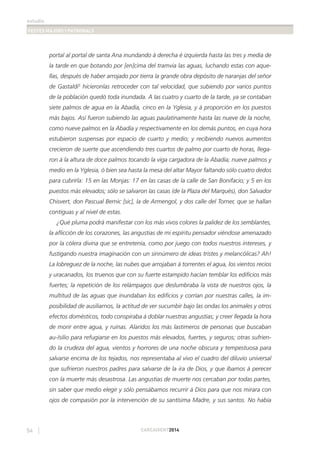 estudis
FESTES MAJORS I PATRONALS
54 CARCAIXENT2014
portal al portal de santa Ana inundando á derecha é izquierda hasta las tres y media de
la tarde en que botando por [en]cima del tramvia las aguas, luchando estas con aque-
llas, después de haber arrojado por tierra la grande obra depósito de naranjas del señor
de Gastaldi5
hicieronlas retroceder con tal velocidad, que subiendo por varios puntos
de la población quedó toda inundada. A las cuatro y cuarto de la tarde, ya se contaban
siete palmos de agua en la Abadía, cinco en la Yglesia, y á proporción en los puestos
más bajos. Así fueron subiendo las aguas paulatinamente hasta las nueve de la noche,
como nueve palmos en la Abadía y respectivamente en los demás puntos, en cuya hora
estubieron suspensas por espacio de cuarto y medio; y recibiendo nuevos aumentos
crecieron de suerte que ascendiendo tres cuartos de palmo por cuarto de horas, llega-
ron á la altura de doce palmos tocando la viga cargadora de la Abadía; nueve palmos y
medio en la Yglesia, ó bien sea hasta la mesa del altar Mayor faltando sólo cuatro dedos
para cubrirla: 15 en las Monjas: 17 en las casas de la calle de San Bonifacio; y 5 en los
puestos más elevados; sólo se salvaron las casas (de la Plaza del Marqués), don Salvador
Chisvert, don Pascual Bernic [sic], la de Armengol, y dos calle del Torner, que se hallan
contiguas y al nivel de estas.
¿Qué pluma podrá manifestar con los más vivos colores la palidez de los semblantes,
la aﬂicción de los corazones, las angustias de mi espíritu pensador viéndose amenazado
por la cólera divina que se entretenía, como por juego con todos nuestros intereses, y
fustigando nuestra imaginación con un sinnúmero de ideas tristes y melancólicas? Ah!
La lobreguez de la noche, las nubes que arrojaban á torrentes el agua, los vientos recios
y uracanados, los truenos que con su fuerte estampido hacían temblar los ediﬁcios más
fuertes; la repetición de los relámpagos que deslumbraba la vista de nuestros ojos, la
multitud de las aguas que inundaban los ediﬁcios y corrían por nuestras calles, la im-
posibilidad de ausiliarnos, la actitud de ver sucumbir bajo las ondas los animales y otros
efectos domésticos, todo conspiraba á doblar nuestras angustias; y creer llegada la hora
de morir entre agua, y ruinas. Alaridos los más lastimeros de personas que buscaban
au-/silio para refugiarse en los puestos más elevados, fuertes, y seguros; otras sufrien-
do la crudeza del agua, vientos y horrores de una noche obscura y tempestuosa para
salvarse encima de los tejados, nos representaba al vivo el cuadro del diluvio universal
que sufrieron nuestros padres para salvarse de la ira de Dios, y que íbamos á perecer
con la muerte más desastrosa. Las angustias de muerte nos cercaban por todas partes,
sin saber que medio elegir y sólo pensábamos recurrir á Dios para que nos mirara con
ojos de compasión por la intervención de su santísima Madre, y sus santos. No había
 
