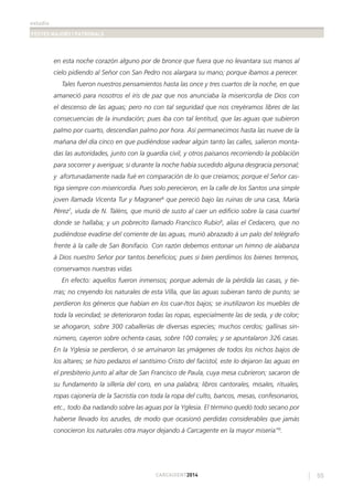 estudis
FESTES MAJORS I PATRONALS
55CARCAIXENT2014
en esta noche corazón alguno por de bronce que fuera que no levantara sus manos al
cielo pidiendo al Señor con San Pedro nos alargara su mano; porque íbamos a perecer.
Tales fueron nuestros pensamientos hasta las once y tres cuartos de la noche, en que
amaneció para nosotros el iris de paz que nos anunciaba la misericordia de Dios con
el descenso de las aguas; pero no con tal seguridad que nos creyéramos libres de las
consecuencias de la inundación; pues iba con tal lentitud, que las aguas que subieron
palmo por cuarto, descendían palmo por hora. Así permanecimos hasta las nueve de la
mañana del día cinco en que pudiéndose vadear algún tanto las calles, salieron monta-
das las autoridades, junto con la guardia civil, y otros paisanos recorriendo la población
para socorrer y averiguar, si durante la noche había sucedido alguna desgracia personal;
y afortunadamente nada fué en comparación de lo que creíamos; porque el Señor cas-
tiga siempre con misericordia. Pues solo perecieron, en la calle de los Santos una simple
joven llamada Vicenta Tur y Magraner6
que pereció bajo las ruinas de una casa, María
Pérez7
, viuda de N. Taléns, que murió de susto al caer un ediﬁcio sobre la casa cuartel
donde se hallaba; y un pobrecito llamado Francisco Rubio8
, alias el Cedacero, que no
pudiéndose evadirse del corriente de las aguas, murió abrazado á un palo del telégrafo
frente á la calle de San Bonifacio. Con razón debemos entonar un himno de alabanza
á Dios nuestro Señor por tantos beneﬁcios; pues si bien perdimos los bienes terrenos,
conservamos nuestras vidas.
En efecto: aquellos fueron inmensos; porque además de la pérdida las casas, y tie-
rras; no creyendo los naturales de esta Villa, que las aguas subieran tanto de punto; se
perdieron los géneros que habían en los cuar-/tos bajos; se inutilizaron los muebles de
toda la vecindad; se deterioraron todas las ropas, especialmente las de seda, y de color;
se ahogaron, sobre 300 caballerías de diversas especies; muchos cerdos; gallinas sin-
número, cayeron sobre ochenta casas, sobre 100 corrales; y se apuntalaron 326 casas.
En la Yglesia se perdieron, ó se arruinaron las ymágenes de todos los nichos bajos de
los altares; se hizo pedazos el santísimo Cristo del facistol, este lo dejaron las aguas en
el presbiterio junto al altar de San Francisco de Paula, cuya mesa cubrieron; sacaron de
su fundamento la sillería del coro, en una palabra; libros cantorales, misales, rituales,
ropas cajonería de la Sacristía con toda la ropa del culto, bancos, mesas, confesonarios,
etc., todo iba nadando sobre las aguas por la Yglesia. El término quedó todo secano por
haberse llevado los azudes, de modo que ocasionó perdidas considerables que jamás
conocieron los naturales otra mayor dejando á Carcagente en la mayor miseria”9
.
 
