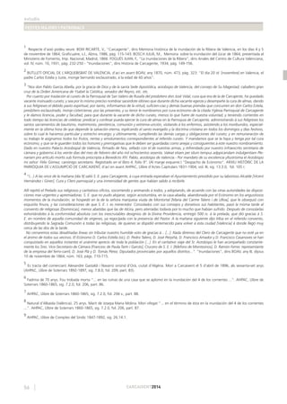 estudis
FESTES MAJORS I PATRONALS
56 CARCAIXENT2014
1
Respecte d’això podeu veure: BOIX RICARTE, V., “Carcagente”, dins Memoria histórica de la inundación de la Ribera de Valencia, en los días 4 y 5
de noviembre de 1864, Graﬁcuatre, s.l., Alzira, 1986, pàg. 115-143. BOSCH JULIÁ, M., Memoria sobre la inundación del Júcar de 1864, presentada al
Ministerio de Fomento, Imp. Nacional, Madrid, 1866. FOGUÉS JUAN, F., “La inundaciones de la Ribera”, dins Anales del Centro de Cultura Valenciana,
vol. IV, núm. 10, 1931, pàg. 232-250 - “Inundaciones”, dins Historia de Carcagente, 1934, pàg. 149-156.
2
BUTLLETÍ OFICIAL DE L’ARQUEBISBAT DE VALÈNCIA, d’ací en avant BOAV, any 1870, núm. 473, pàg. 323: “El día 20 id [novembre] en Valencia, el
padre Carlos Estela y Juste, monge bernardo exclaustrado, á la edad de 60 años”.
3
“Nos don Pablo García Abella, por la gracia de Dios y de la santa Sede Apostólica, arzobispo de Valencia, del consejo de Su Magestad, caballero gran
cruz de la Orden Americana de Ysabel la Católica, senador del Reyno, etc. etc.
Por cuanto por traslación al curato de la Parroquial de San Valero de Rusafa del presbítero don José Vidal, cura que era de la de Carcajente, ha quedado
vacante insinuado curato; y sea por lo mismo preciso nombrar sacerdote idóneo que durante dicha vacante egerza y desempeñe la cura de almas, dando
á sus feligreses el debido pasto espiritual, por tanto, informamos de la virtud, suﬁcien-cias y demás buenas prendas que concurren en don Carlos Estela,
presbítero esclaustrado, monje cisterciense, por las presentes, y su tenor le nombramos por cura ecónomo de la citada Yglesia Parroquial de Carcagente
y le damos licencia, poder y facultad, para que durante la vacante de dicho curato, menos lo que fuere de nuestra voluntad, y teniendo corrientes en
todo tiempo las licencias de celebrar, predicar y confesar pueda ejercer la cura de almas en la Parroquia de Carcajente, administrando á sus feligreses los
santos sacramentos de bautismo, matrimonio, penitencia, comunión y extrema-unción, visitando á los enfermos, asistiendo a los moribundos, especial-
mente en la última hora de que depende la salvación eterna, esplicando el santo evangelio y la doctrina cristiana en todos los domingos y días festivos,
sobre lo cual le hacemos particular y estrecho encargo; y últimamente, cumpliendo las demás cargas y obligaciones del curato; y en remuneración de
su trabajo le asignamos todos los frutos, rentas y emolumentos correspondientes al referido curato. Y mandamos que se la haya y tenga por tal cura
ecónomo, y que se le guarden todos los honores y prerrogativas que le deben ser guardadas como anejas y consiguientes á este nuestro nombramiento.
Dado en nuestro Palacio Arzobispal de Valencia, ﬁrmado de Nos, sellado con el de nuestras armas, y refrendado por nuestro infraescrito secretario de
cámara y gobierno á los veinte días del mes de febrero del año mil ochocientos sesenta. Valeat etiam per idum tempus adppicandam indulgentiam Ple-
nariam pro articulo mortis sub formula prescripta a Benedicto XIV. Pablo, arzobispo de Valencia.- Por mandato de su excelencia yllustrisima el Arzobispo
mi señor: Félix Gómez, canónigo secretario. Registrado en el libro 4, folio 9”. (Al marge esquerre:) “Despacho de Ecónomo”. ARXIU HISTÒRIC DE LA
PARRÒQUIA DE L’ASSUMPCIÓ DE CARCAIXENT, d’ací en avant AHPAC, Llibre d’Actes Capitulars 1831-1904, vol. III, sig. 13.3.0, fol. 105 r.
4
“(...) A las once de la mañana [dia 9] salió S. E. para Carcagente, á cuya entrada esperaban el Ayuntamiento presidido por su laborioso Alcalde [Vicent
Hernández i Giner], Cura y Clero parroquial y una inmensidad de gentes que habían salido á recibirle.
Allí repitió el Prelado sus religiosos y caritativos oﬁcios, socorriendo y animando á todos, y adoptando, de acuerdo con las otras autoridades las disposi-
ciones mas urgentes y apremiadoras. S. E. que no pudo alojarse, según acostumbra, en la casa-abadía, abandonada por el Ecónomo en los angustiosos
momentos de la inundación, se hospedó en la de la señora marquesa viuda de Montortal [Maria del Carme Talens i de Ulloa], que le obsequió con
esquisita ﬁnura, y las consideraciones de que S. E. I. es merecedor. Consolados con sus consejos y donativos sus habitantes, pasó la misma tarde al
convento de religiosas [Dominicas], menos abatidas que las de Alcira, pero aterradas todavía por lo mucho que habían sufrido. Después de consolarlas
exhortándoles á la conformidad absoluta con los inescrutables designios de la Divina Providencia, entregó 500 rs. á la prelada, que dió gracias á S.
E. en nombre de aquella comunidad de vírgenes, ya regocijada con la presencia del Pastor. A la mañana siguiente dijo Misa en el referido convento,
distribuyendo la Sagrada Comunión á todas las religiosas, de quienes se dispidió enternecido para volver á esta ciudad [València] á donde llegó muy
cerca de las dos de la tarde.
No cerraremos estas desaliñadas líneas sin tributar nuestro humilde voto de gracias á... [...]. Nada diremos del Clero de Carcagente que no esté ya en
el ánimo de todos sus vecinos. El Ecónomo D. Carlos Estella (sic), D. Pedro Talens, D. José Perpiñá, D. Francisco Amador y D. Francisco Casanoves se han
conquistado en aquellos instantes el unánime aprecio de toda la población [...]. En el caritativo viaje del Sr. Arzobispo le han acompañado constante-
mente los Sres. Vice-Secretario de Cámara [Francesc de Paula Tarín i Garcés], Crucero de S. E. I. [Ildefons de Montesinos], D. Ramón Ferrer, representante
de la empresa del ferro-carril, D. José Plá y D. Tomás Pérez, Diputados provinciales por aquellos distritos...”. “Inundaciones”, dins BOAV, any III, dijous
10 de novembre de 1864, núm. 163, pàgs. 710-715.
5
Es tracta del comerciant Alexandre Gastaldi i Navarro oriünd d’Orà, ciutat d’Algèria. Morí a Carcaixent el 5 d’abril de 1896, als seixanta-set anys
(AHPAC, Llibre de Soterrars 1892-1897, sig. 7.8.0, fol. 209, part. 83).
6
Fadrina de 70 anys. Fou trobada morta “... en las ruínas de una casa que se aplomó en la inundación del 4 de los corrientes ...”. AHPAC, Llibre de
Soterrars 1860-1865, sig. 7.2.0, fol. 206, part. 86.
7
AHPAC, Llibre de Soterrars 1860-1865, sig. 7.2.0, fol. 206 v., part. 88.
8
Natural d’Albaida (València). 25 anys. Marit de Josepa Maria Molina. Morí ofegat “... en el término de ésta en la inundación del 4 de los corrientes
...”. AHPAC, Llibre de Soterrars 1860-1865, sig. 7.2.0, fol. 206, part. 87.
9
AHPAC, Llibre de Comptes del Síndic 1847-1892, sig. 26.14.1.
 