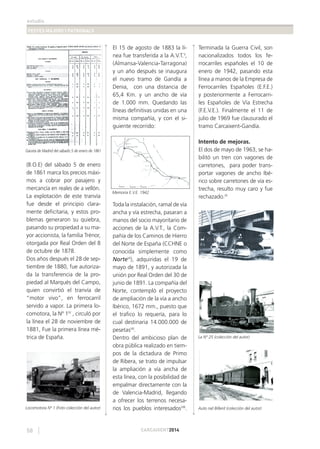 estudis
FESTES MAJORS I PATRONALS
58 CARCAIXENT2014
(B.O.E) del sábado 5 de enero
de 1861 marca los precios máxi-
mos a cobrar por pasajero y
mercancía en reales de a vellón.
La explotación de este tranvía
fue desde el principio clara-
mente deﬁcitaria, y estos pro-
blemas generaron su quiebra,
pasando su propiedad a su ma-
yor accionista, la familia Trénor,
otorgada por Real Orden del 8
de octubre de 1878.
Dos años después el 28 de sep-
tiembre de 1880, fue autoriza-
da la transferencia de la pro-
piedad al Marqués del Campo,
quien convirtió el tranvía de
“motor vivo”, en ferrocarril
servido a vapor. La primera lo-
comotora, la Nº 1IV
, circuló por
la línea el 28 de noviembre de
1881, Fue la primera línea mé-
trica de España.
El 15 de agosto de 1883 la lí-
nea fue transferida a la A.V.T.V
,
(Almansa-Valencia-Tarragona)
y un año después se inaugura
el nuevo tramo de Gandía a
Denia, con una distancia de
65,4 Km. y un ancho de vía
de 1.000 mm. Quedando las
líneas deﬁnitivas unidas en una
misma compañía, y con el si-
guiente recorrido:
Toda la instalación, ramal de vía
ancha y vía estrecha, pasaran a
manos del socio mayoritario de
acciones de la A.V.T., la Com-
pañía de los Caminos de Hierro
del Norte de España (CCHNE o
conocida simplemente como
NorteVI
), adquiridas el 19 de
mayo de 1891, y autorizada la
unión por Real Orden del 30 de
junio de 1891. La compañía del
Norte, contempló el proyecto
de ampliación de la vía a ancho
Ibérico, 1672 mm., puesto que
el traﬁco lo requería, para lo
cual destinaria 14.000.000 de
pesetasVII
.
Dentro del ambicioso plan de
obra pública realizado en tiem-
pos de la dictadura de Primo
de Ribera, se trato de impulsar
la ampliación a vía ancha de
esta línea, con la posibilidad de
empalmar directamente con la
de Valencia-Madrid, llegando
a ofrecer los terrenos necesa-
rios los pueblos interesadosVIII
.
Terminada la Guerra Civil, son
nacionalizados todos los fe-
rrocarriles españoles el 10 de
enero de 1942, pasando esta
línea a manos de la Empresa de
Ferrocarriles Españoles (E.F.E.)
y posteriormente a Ferrocarri-
les Españoles de Vía Estrecha
(F.E.V.E.). Finalmente el 11 de
julio de 1969 fue clausurado el
tramo Carcaixent-Gandía.
Intento de mejoras.
El dos de mayo de 1963, se ha-
bilitó un tren con vagones de
carretones, para poder trans-
portar vagones de ancho Ibé-
rico sobre carretones de vía es-
trecha, resulto muy caro y fue
rechazado.IX
Gaceta de Madrid del sábado 5 de enero de 1861
Locomotora Nª 1 (Foto colección del autor) Auto raíl Billerd (colección del autor)
La Nº 25 (colección del autor)
Memoria E.V.E. 1942
 