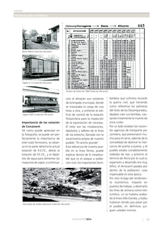 estudis
FESTES MAJORS I PATRONALS
59CARCAIXENT2014
Importancia de las estación
de Carcaixent
Tal como puede apreciase en
la fotografía, se puede ver per-
fectamente la importancia de
este nudo ferroviario, se obser-
va en la parte derecha la actual
estación de R.E.F.E., detrás la
estación de F.E.V.E., y el depó-
sito de agua para alimentar las
maquinas de vapor, a continua-
ción el almacén aun existente
de la brigada municipal, donde
se trasvasaba la carga de una
línea a otra, y enfrente el edi-
ﬁcio de control de la estación
ﬁtosanitaria para la inspección
de la exportación de naranjas.
El resto son las instalaciones,
depósitos y talleres de la línea
de vía estrecha, llamada con la
socarronería propia de nuestro
pueblo “El rancho grande”.
Esta relevancia de nuestro pue-
blo en la línea férrea, puede
explicar dentro de lo inexplica-
ble que es el ataque a pobla-
ción civil, los importantes bom-
bardeos que sufrimos durante
la guerra civil, que tomando
como referencia las palmeras
del Asilo de los Desamparados,
dejaban caer sus bombas, cau-
sando tristemente la muerte de
once civiles.
Por un lado estaban las nacien-
tes agencias de transporte por
carretera, que presionaron mu-
cho para el cierre, además de la
comodidad de destinar la mer-
cancía de puerta a puerta, y el
pueblo estaba completamente
rodeado de vías, y próximo al
termino de Alcira por lo cual su
expansión y desarrollo era muy
difícil, el ferrocarril pasaba por
dentro de la población, cosa
impensable en esta época.
Por otro la baja del rendimien-
to económico, impacto en
puestos de trabajo, y destinarlo
los ﬁnes de semana como tren
turístico, un se hubiera acaba-
do la línea Silla-Gandía, y todos
hubieran tenido que pasar por
el pueblo, en deﬁnitivo juz-
guen ustedes mismos.
Reme Billerd (colección del autor)
Horario de trenes de 1968 (colección del autor)
Vagón D 12 (colección del autor)
Vagón AAB 5 (colección del autor)
Vista aérea de ambas estaciones (colección del autor)
 
