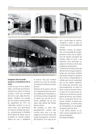 estudis
FESTES MAJORS I PATRONALS
60 CARCAIXENT2014
Imágenes del recuerdo
Sucesos y anecdotario de la
Vieta
Cada vez que el río se desbor-
daba, o los lluvias que frecuen-
temente nos visitan, la línea se
cortaba, o bien por inundaba
del carril, o por caída de terra-
plenes. También fue cortado
por los sucesos revolucionarios
de septiembre de 1911, los
implicados cortaron la vía en
varios sitios, que permaneció
así hasta la entrada del ejerci-
to, concretamente el Batallón
de las Navas de Tolosa, que se
acuarteló en nuestro pueblo,
reparo las vías y restableció
el servicio. Hay que nombrar
también los casos de suicidios
al arrojarse las personas al paso
del tren.
Después de la guerra civil fue
una importante línea de entra-
da y salida para el estraperlo, o
ver familias enteras recogiendo
el carbón que caía de las ma-
quinas alrededor de las vías,
sobre todo detrás del Parque
Navarro Darás.
Me contaba, un señor des-
graciadamente muerto hace
muchos años, que a él, que
viajaba en la terraza trasera del
furgón de pasajeros, a la altura
del Portichol, se le cayó la car-
tera, y pudo bajar en marcha,
recogerla y volver a subir, lo
cual da idea de la velocidad del
convoy.
Nosotros mismos de peque-
ños, con la pandilla de amigos,
poníamos clavos de la repara-
ción de cajones naranjeros de
madera, sobre el carril, y así
hacíamos unas hermosas es-
padas en miniatura con las que
jugábamos divinamente.
Cuando hice las fotos antes del
derribo de la antigua estación,
tengo que reconocer también
que quería recoger la campana
de la misma, comprenderán el
enfado que tuve al comprobar
que se me habían adelanta-
do, tengo que reconocer, que
afortunadamente se quien la
tiene, y está en buenas manos.
Lo que no me causa tanta sa-
tisfacción es enterarme que las
placas de bronce, que mostra-
ban la numeración de las ma-
quinas también, se dieron por
desaparecidas, en treinta años
de investigación no he podido
averiguar quién las tiene.
Y por ultimo reseñar un ex-
traño suceso publicado por la
prensa de Madrid:
UN TREN DETENIDO
Estación F.E.V.E. antes del derribo (colección autor)
Antiguo tinglado de trasvase de carga, hoy propiedad de la Brigada (colección autor)
 