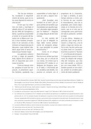 estudis
FESTES MAJORS I PATRONALS
61CARCAIXENT2014
“No fue por tempora-
les, inundación ni desprendi-
miento de tierras, pues en es-
tos casos ﬁguraría la noticia en
otra sección.
El tren que nos referi-
mos era mixto y marchaba el
sábado último (21 de septiem-
bre de 1895) de Carcagente a
Denia, cuando fue sorprendido
al entrar en el puente del ba-
rranco de la Alberca por cua-
tro o cinco hombres armados.
Estos el ver acercarse al tren
intimaros al maquinistas que lo
detuviese, cuyas órdenes obe-
deció aquel ante el temor sin
duda de que hiciesen fuego.
Los agresores subieron
al tren, y luego de pasearlo
todo, bajaros de él, dando or-
den al maquinista que conti-
nuase la marcha.
Como es natural, entre
los pasajeros el susto fue ma-
yúsculo, al presentarse aque-
llos hombres, quedando muy
sorprendidos el verlos bajar al
poco de subir y alejarse tran-
quilamente.
¿Qué buscaban esos
hombres en el tren? ¿Era al-
guna partida de bandidos que
merodeaban por aquellos luga-
res? ¿Buscaban algún pasajero
que no hallaron? – Pregunta
un colega después de dar estas
noticias.
Lo más extraño del
caso es que el telégrafo no
haya dado cuenta anterior-
mente de semejante atrope-
llo, cuya gravedad no puede
desconocerse,”X
Como en el antiguo
Oeste Americano.
Para terminar, señalar que hace
unos años, por un artículo de
una revista, me entere que la
locomotora Nº1 estaba en un
desguace de Zaragoza, pues-
to al habla, e informando del
a la alcaldesa Lola Botella, nos
pusimos en contacto con el
propietario de la chatarrería,
se negó a venderla, al poco
tiempo volvimos a insistir, con
la formula de que nosotros
la restaurábamos, seria de su
propiedad, pero estaría depo-
sitada en la Glorieta de la Es-
tación, que es el sitio que le
corresponde como patrimonio
de toda la población, también
se negó.
Y ya por último, desplazo un
particular, gran amigo del fe-
rrocarril, y amigo mío, y nos lo
volvió a negar por tercera vez.
Por lo visto, hay dos sueños que
no podre tener en Carcaixent,
el primero es poner la “Numero
1”, en la Glorieta de la Estación.
Y el segundo es poner el meca-
nismo de relojería del antiguo
reloj del Campanar, que esta
que está parado y sustituido
por uno nuevo desde 1913, y
también ponerlo en otra roton-
da, también lo considero patri-
monio de toda la población.
I Don Vicente Alcalá del Olmo y Morales (1820-1902). Teniente Coronel de Ingenieros del cuerpo de Estado Mayor del Ejército, Caballero San
Hermenegildo, cruces de San Fernando, Morella, Mérito Militar y Benemérito de la Patria, Medalla y Encomienda de Carlos III, Medalla de
África. Tuvo un gran papel ﬁlantrópico y económico en Gandía (Valencia).
II ”Memoria que trata del tram-way desde Gandía a Carcajente,” Imprenta José de Orga, Calle del Milagro, Valencia 1858.
III Anuario de los Ferrocarriles Bailly-Bailliere (1874).
IV Se trataba de una locomotora a vapor marca Blak Hawthorn, rodaje 2-2-0-T, fabricada en 1881 y número de serie 618.
V Las condiciones de La transferencia a A.V.T. señalaban que los productos de exportación se contabilizaran por separado durante los cuatro
primeros años, la A.V.T. en concepto de gastos de explotación se resarciría al mismo tanto por ciento que sus gastos en la línea general
marcaran, capitalizando el 6% los beneﬁcios de estos cuatro primeros años constituyendo la masa de la cesión. No obstante al estar en vigor
estas concesiones se extendieron pagarés por 5.000.000 de pesetas al 6%, pagaderos en ocho plazos semestrales que empezaron a contar
al 1 de julio de 1884 y ﬁnalizaron el 1 de enero de 1888. (Citado en Spanishrailway.cpm)
VI La estación del Norte de Valencia, tiene el nombre por esta compañía, no porque este situada al norte de la ciudad.
VII Gaceta de los caminos de Hierro del 1 de octubre de 1926.
VIII Gaceta de los caminos de Hierro del 1 de febrero de 1927.
IX Información debida a Vicente Ferrer Hermenegildo y Juan José Olaizola Elordi.
X Periódico “El Dia de Madrid” fecha 25-09-1895
 