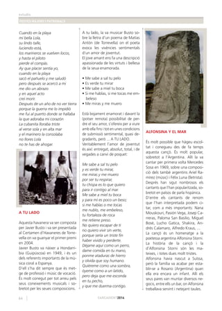 estudis
FESTES MAJORS I PATRONALS
64 CARCAIXENT2014
Cuando en la playa
mi bella Lola,
su lindo talle,
luciendo está,
los marineros se vuelven locos,
y hasta el piloto
pierde el compás.
Ay que placer sentía yo,
cuando en la playa
sacó el pañuelo y me saludó
pero después se acercó a mi
me dio un abrazo
y en aquel acto
creí morir.
Después de un año de no ver tierra
porque la guerra me lo impidió
me fui al puerto donde se hallaba
la que adoraba mi corazón
La cubanita lloraba triste
al verse sola y en alta mar
y el marinero la consolaba
no llores Lola
no te has de ahogar.
A TU LADO
Aquesta havanera va ser composta
per Javier Busto i va ser presentada
al Certamen d’Havaneres de Torre-
vella on va guanyar el primer premi
en 2004.
Javier Busto va nàixer a Hondarri-
bia (Guipúscoa) en 1949, i és un
dels referents importants de la mú-
sica coral a Espanya.
D’ell s’ha dit sempre que és met-
ge de professió i músic de vocació.
És molt conegut per tot arreu pels
seus coneixements musicals i so-
bretot per les seues composicions.
A tu lado, la va musicar Busto so-
bre la lletra d’un poema de Matías
Antón (de Torrevella) on el poeta
evoca les vivències sentimentals
d’un amor de joventut.
El jove amant ens fa una descripció
apassionada de les virtuts i bellesa
de la seua enamorada.
• Me sabe a sal tu pelo
• Es verde tu mirar
• Me sabe a miel tu boca
• Si me hablas, si me tocas me em-
beleso
• Me miras y me muero
Està bojament enamorat i davant la
(potser remota) possibilitat de per-
dre el seu amor, s’ofereix per a viure
amb ella ﬁns i tot en unes condicions
de submissió sentimental, quasi de-
gradants, però ... A TU LADO.
Veritablement l’amor de joventut
és així: entregat, absolut, total, i de
vegades a canvi de poquet:
Me sabe a sal tu pelo
y es verde tu mirar,
me miras y me muero
por ser tu respirar,
tu chispa es lo que quiero
para ir contigo al mar.
Me sabe a miel tu boca
y para mí es poco un beso;
si me hablas o me tocas
me nublo, me embeleso,
tu fortaleza de roca
me retiene preso.
No quiero escapar de ti
no quiero vivir sin verte,
porque sería un triste ﬁn
haber vivido y perderte.
Déjame aquí como un perro,
dame comida en tu mano,
ponme ataduras de hierro
y olvida que soy humano.
Quiéreme como una sombra,
óyeme como a un latido,
pero deja que me esconda
en tu pecho,
y que me duerma contigo.
ALFONSINA Y EL MAR
És molt possible que hàgeu escol-
tat i conegueu des de fa temps
aquesta cançó. És molt popular,
sobretot a l’Argentina. Allí la va
cantar per primera volta Mercedes
Sosa en 1969, sobre una composi-
ció dels també argentins Ariel Ra-
mírez (músic) i Félix Luna (lletrista).
Després han sigut nombrosos els
cantants que l’han popularitzada, so-
bretot en països de parla hispànica.
D’entre els cantants de renom
que l’han interpretada podem ci-
tar, com a més importants: Nana
Mouskouri, Pasión Vega, Josep Ca-
rreras, Paloma San Basilio, Miguel
Bosé, Lucho Gatica, Shakira, An-
drés Calamaro, Alfredo Kraus, ...
La cançó és un homenatge a la
poetessa argentina Alfonsina Storni.
La història de la cançó i la
d’Alfonsina Storni són les ma-
teixes, i totes dues molt tristes.
Alfonsina havia nascut a Suïssa,
però la família va acabar per esta-
blir-se a Rosario (Argentina) quan
ella era encara un infant. Allí els
seus pares van muntar diversos ne-
gocis, entre ells un bar, on Alfonsina
treballava servint i netejant taules.
 