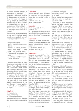 estudis
FESTES MAJORS I PATRONALS
66 CARCAIXENT2014
en aquells moments semblava en
perill d’extinció: l’havanera.
Preocupats, doncs, per la preserva-
ció d’aquest patrimoni musical, un
dia es van reunir amb tres pesca-
dors -ja majors- de Calella de Pa-
lafrugell (Girona) per tal de reco-
llir antigues havaneres, una de les
quals va ser La Reina del Placer.
L’harmonització de la cançó va ser
un treball del músic francès Alain
Langrée.
Quan llegim la lletra d’aquesta ha-
vanera, podem veure que reuneix
quasi tots els ingredients que deﬁ-
neixen aquest gènere musical.
• Un viatge a ultramar
• Dones guapíssimes que maten
d’amor
• Ultramar, ací és Cuba, com no?
• Amor, amor, amor, ... a nadie
como a ti en el mundo amaré
• L’amada de la cançó és una mu-
latita
• La mulata engendró mi pasion
• Me late el corazón
Com veiem, tot un seguit de vivèn-
cies amoroses que comencen amb
el desig d’anar a Cuba i conclouen
amb l’adoració de l’amada mulata.
A nosaltres ens encanta aquesta
peça musical breu, senzilla, però
plena de lirisme i sentiment.
De fet, quan després dels concerts
on participem diverses corals ens
reunim per a prendre un refrigeri
i recuperar forces, quasi sempre
acabem cantant La Reina de Pla-
cer. D’alguna manera podríem
considerar-la com el nostre himne
de guerra.
Estrofa 1
Me voy a ultramar,
que es punto mejor,
allí nacen las niñas de medio
que tienen unos ojos para enamorar,
que con su mirada me matan de amor.
Tornada 1
En Cuba está La Reina del Placer,
la hermosura del bien, la rosa sin
color, que con su mirar me late el
corazón:
“a nadie como a ti, ¡ay!.
en el mundo amaré!”
Estrofa 2
Cuando a puerto de mar,
de Cuba pisé,
vi a una mulatita que, con su mirar,
en triste sonrisa me dio a comprender,
que en ella existía el más rudo penar.
Tornada 2
Ven hacia mí amada del corazón,
tú eres la mujer, que engendró mi
pasión que con tu mirar me late el
corazón:
“Virgen de la Merced, ¡ay!..
quien te adora soy yo!”
CANTARES
Aquesta cançó, també l’hem inter-
pretada moltes voltes, i em vaig a
permetre la llicència de parlar-vos-
en, tot i que no és de les que es-
tem preparant ara. I vaig a fer-ho
així per un motiu que tot seguit vos
explique.
Cantares és una composició del
cantautor Joan Manuel Serrat
que utilitza versos d’un poema
d’Antonio Machado, junt amb
d’altres que el compositor intro-
dueix en la cançó.
Les estrofes de Machado pertan-
yen a la secció “Proverbios y Can-
tares”, de la seua obra Campos de
Castilla (1912).
És una cançó plena de metàfores,
d’imatges sobre la vida, la del poe-
ta i també la nostra.
No estic segur si correspon ací
parlar d’Antonio Machado. Però,
aproﬁtant que enguany es celebra
el 75 aniversari de la seua mort, in-
tentaré des d’aquestes línies oferir
un homenatge i un record a aques-
ta ﬁgura tan important de la cultu-
ra i les lletres espanyoles.
Antonio Machado va nàixer a Sevi-
lla en 1875.
Com a prosista i poeta pertany al
moviment literari conegut com a
Generació del 98.
De ben jove va deixar Sevilla i va
anar a Madrid per estudiar. Molt
prompte (1893) va començar a
publicar els seus primers treballs
literaris en prosa, mentre que els
primers versos els va publicar en
1901.
Va visitar París en 1899 i allí va fer
l’amistat de Rubén Darío que se-
ria el seu gran amic durant tota la
vida.
A Madrid les seues inquietuds, els
seus coneixements, els seus tre-
balls, li van permetre integrar-se
en el cercle d’intel·lectuals que va
dominar la cultura a Espanya du-
rant dècades. Parlem d’Unamuno,
Valle-Inclán, Juan R. Jiménez, Pío
Baroja, Azorín, García Lorca, ...
Professionalment va ser catedràtic
de Francès i va impartir docència
als instituts de Sòria (1907), Bae-
za (1912), Segòvia (1919) i Madrid
(1932).
Sòria és una ciutat molt important
en la vida de Machado. El professor
va arribar-hi als 32 anys i prompte
va fer amistat amb Leonor, la ﬁlla
dels propietaris de la pensió on es-
tava allotjat.
Leonor havia nascut al 1894 en
una caserna de la Guàrdia Civil on
son pare –Ceferino Izquierdo- era
sergent.
Als 13 anys Leonor coneix Macha-
do i en la pensió tindrà l’oportunitat
de començar una amistat amb el
poeta.
Després d’un període de relacions,
en 1909 Leonor Izquierdo i Anto-
nio Machado es casen a l’església
de Santa María la Mayor de Sòria
El poeta té 34 anys, Leonor 15.
El futur feliç i joiós que es dibuixa
en la vida del matrimoni enamorat
 