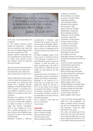 estudis
FESTES MAJORS I PATRONALS
67CARCAIXENT2014
no té, però, un camí gens llarg. Tot
al contrari.
En 1911 Leonor comença a estar
malalta de tuberculosi, i malgrat
totes les atencions que rebrà del
seu marit, la malaltia apaga la vida
de Leonor Izquierdo en 1912.
Aquesta pèrdua inesperada mar-
carà amargament la vida del poe-
ta. Potser amb aquestos versos
seus podrem valorar la intensitat
de la seua tristesa.
Señor, ya me arrancaste lo que yo más quería.
Oye otra vez, Dios mío, mi corazón clama.
Tu voluntad se hizo, Señor, contra la mía.
Señor, ya estamos solos mi corazón y el mar.
Antonio Machado no pot suportar
a Sòria el dolor de la pèrdua de la
seua amada i per allunyar-se dels
records de la tragèdia, demana
treballar a l’Institut de Baeza (Jaén,
1912). Després, va ensenyar fran-
cès a Segòvia i, ﬁnalment, va ser a
Madrid on va acabar la seua carre-
ra docent.
Machado era persona de fortes
conviccions republicanes. La Gue-
rra Civil el va sorprendre a Madrid.
La capital va resistir un temps el
setge dels exèrcits franquistes.
Però la seua caiguda era immi-
nent. Aquesta perspectiva va fer
que el Govern de la República eva-
cuara de la ciutat un bon nombre
d’intel·lectuals.
Machado s’instal·là a Valencia,
concretament a Rocafort, però
l’evolució de la guerra fa que ell i
la seua mare es traslladen a Barce-
lona en febrer de 1938. D’allí pas-
saren a Girona, col·lapsada per les
columnes de gent que fugen de la
guerra.
El temps és gelador, plujós. Final-
ment creuen la frontera francesa
i el 29 de gener s’instal·len en un
petit hotel de la ciutat marinera de
Cotlliure. La salut del poeta, as-
màtic, empitjora dia a dia. Mor el
22 de febrer de 1938 als 65 anys
d’edat. Sa mare sobreviu uns dies
solament.
Supose que haureu fet el càlcul: fa
75 anys que va morir un dels grans
poetes de la literatura espanyola.
Machado va ser soterrat en un
nínxol que una amiga de la pro-
pietària de l’hotel va cedir per a
tal ﬁ. El seu fèretre va ser portat
al cementeri de Cotlliure a muscles
de milicians republicans, envoltat
en la bandera tricolor. Sa mare va
ser soterrada en una fossa comuna
destinada als pobres.
No vos sembla un ﬁnal molt trist
per a un home bo?
I ara la cançó.
CANTARES
Todo pasa y todo queda,
pero lo nuestro es pasar,
pasar haciendo caminos,
caminos sobre la mar.
Nunca perseguí la gloria,
ni dejar en la memoria
de los hombres mi canción;
yo amo los mundos sutiles,
ingrávidos y gentiles,
como pompas de jabón.
Me gusta verlos pintarse
de sol y grana, volar
bajo el cielo azul, temblar
súbitamente y quebrarse.
Nunca perseguí la gloria...
Caminante, son tus huellas
el camino y nada más;
caminante, no hay camino,
se hace camino al andar.
Al andar se hace camino
y al volver la vista atrás
se ve la senda que nunca
se ha de volver a pisar.
Caminante no hay camino
sino estelas en la mar...
Hace algún tiempo en ese lugar
donde hoy los bosques se visten de
espinos
se oyó la voz de un poeta gritar:
«Caminante no hay camino,
se hace camino al andar...»
golpe a golpe, verso a verso...
Murió el poeta lejos del hogar.
Le cubre el polvo de un país vecino.
Al alejarse le vieron llorar.
«Caminante no hay camino,
se hace camino al andar...»
golpe a golpe, verso a verso...
Cuando el jilguero no puede cantar,
cuando el poeta es un peregrino,
cuando de nada nos sirve rezar.
«Caminante no hay camino,
se hace camino al andar...»
golpe a golpe, verso a verso.
Com que pense que aquestes es-
trofes són molt conegudes, vos
deixe a vosaltres, lectors i lectores,
que feu les interpretacions d’allò
que Machado i Serrat ens volen
transmetre en la cançó.
Tot i això, i per provar que la me-
tàfora del camí està molt present
en la poesia de Machado, vos sug-
gerisc aquest poema preciós on el
camí també inspira els pensaments
 