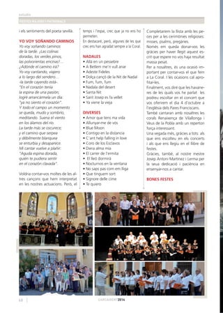 estudis
FESTES MAJORS I PATRONALS
68 CARCAIXENT2014
i els sentiments del poeta sevillà.
YO VOY SOÑANDO CAMINOS
Yo voy soñando caminos
de la tarde. ¡Las colinas
doradas, los verdes pinos,
las polvorientas encinas!…
¿Adónde el camino irá?
Yo voy cantando, viajero
a lo largo del sendero…
-la tarde cayendo está-.
“En el corazón tenía
la espina de una pasión;
logré arrancármela un día:
“ya no siento el corazón”.
Y todo el campo un momento
se queda, mudo y sombrío,
meditando. Suena el viento
en los álamos del río.
La tarde más se oscurece;
y el camino que serpea
y débilmente blanquea
se enturbia y desaparece.
Mi cantar vuelve a plañir:
“Aguda espina dorada,
quién te pudiera sentir
en el corazón clavada”.
Voldria contar-vos moltes de les al-
tres cançons que hem interpretat
en les nostres actuacions. Però, el
temps i l’espai, crec que ja no ens ho
permeten.
En destacaré, però, algunes de les que
crec ens han agradat sempre a la Coral.
NADALES
• Allà en un pessebre
• A Betlem me’n vull anar
• Adeste Fideles
• Dolça cançó de la Nit de Nadal
• Fum, fum, fum
• Nadala del desert
• Santa Nit
• Sant Josep es fa vellet
• Ya viene la vieja
DIVERSES
• Amor que tens ma vida
• Allunyar-me de vós
• Blue Moon
• Contigo en la distancia
• C’ant help falling in love
• Coro de los Esclavos
• Diera alma mía
• El carrer de l’ermita
• El lleó dormirà
• Nocturnos en la ventana
• No saps pas com em lliga
• Que tinguem sort
• Signore delle cime
• Te quiero
Completaríem la llista amb les pe-
ces per a les cerimònies religioses:
misses, psalms, pregàries.
Només em queda donar-vos les
gràcies per haver llegit aquest es-
crit que espere no vos haja resultat
massa pesat.
Per a nosaltres, és una ocasió im-
portant per contar-vos el que fem
a La Coral. I les ocasions cal apro-
ﬁtar-les.
Finalment, vos diré que les havane-
res de les quals vos he parlat les
podreu escoltar en el concert que
vos oferirem el dia 4 d’octubre a
l’església dels Pares Franciscans.
També cantaran amb nosaltres les
corals Renaixença de Vilallonga i
Veus de la Pobla amb un repertori
força interessant.
Una vegada més, gràcies a tots: als
que ens escolteu en els concerts
i als que ens llegiu en el llibre de
festes.
Gràcies, també, al nostre mestre
Josep Antoni Martínez i Lerma per
la seua dedicació i paciència en
ensenyar-nos a cantar.
BONES FESTES
 