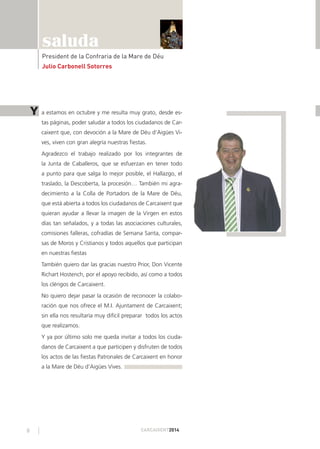 8 CARCAIXENT2014
saluda
President de la Confraria de la Mare de Déu
Julio Carbonell Sotorres
a estamos en octubre y me resulta muy grato, desde es-
tas páginas, poder saludar a todos los ciudadanos de Car-
caixent que, con devoción a la Mare de Déu d’Aigües Vi-
ves, viven con gran alegría nuestras ﬁestas.
Agradezco el trabajo realizado por los integrantes de
la Junta de Caballeros, que se esfuerzan en tener todo
a punto para que salga lo mejor posible, el Hallazgo, el
traslado, la Descoberta, la procesión… También mi agra-
decimiento a la Colla de Portadors de la Mare de Déu,
que está abierta a todos los ciudadanos de Carcaixent que
quieran ayudar a llevar la imagen de la Virgen en estos
días tan señalados, y a todas las asociaciones culturales,
comisiones falleras, cofradías de Semana Santa, compar-
sas de Moros y Cristianos y todos aquellos que participan
en nuestras ﬁestas
También quiero dar las gracias nuestro Prior, Don Vicente
Richart Hostench, por el apoyo recibido, así como a todos
los clérigos de Carcaixent.
No quiero dejar pasar la ocasión de reconocer la colabo-
ración que nos ofrece el M.I. Ajuntament de Carcaixent;
sin ella nos resultaría muy difícil preparar todos los actos
que realizamos.
Y ya por último solo me queda invitar a todos los ciuda-
danos de Carcaixent a que participen y disfruten de todos
los actos de las ﬁestas Patronales de Carcaixent en honor
a la Mare de Déu d’Aigües Vives.
Y
 