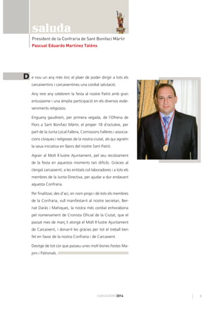 9CARCAIXENT2014
saluda
President de la Confraria de Sant Bonifaci Màrtir
Pascual Eduardo Martínez Taléns
e nou un any més tinc el plaer de poder dirigir a tots els
carcaixentins i carcaixentines una cordial salutació.
Any rere any celebrem la festa al nostre Patró amb gran
entusiasme i una àmplia participació en els diversos esde-
veniments religiosos.
Enguany gaudirem, per primera vegada, de l’Ofrena de
Flors a Sant Bonifaci Màrtir, el proper 18 d’octubre, per
part de la Junta Local Fallera, Comissions Falleres i associa-
cions cíviques i religioses de la nostra ciutat, als qui agraïm
la seua iniciativa en llaors del nostre Sant Patró.
Agrair al Molt Il·lustre Ajuntament, pel seu recolzament
de la festa en aquestos moments tan difícils. Gràcies al
clergat carcaixentí; a les entitats col·laboradores i a tots els
membres de la Junta Directiva, per ajudar a dur endavant
aquesta Confraria.
Per ﬁnalitzar, des d’ací, en nom propi i de tots els membres
de la Confraria, vull manifestar-li al nostre secretari, Ber-
nat Daràs i Mahiques, la nostra més cordial enhorabona
pel nomenament de Cronista Oﬁcial de la Ciutat, que el
passat mes de març li atorgà el Molt Il·lustre Ajuntament
de Carcaixent, i donar-li les gràcies per tot el treball ben
fet en favor de la nostra Confraria i de Carcaixent.
Desitge de tot cor que passeu unes molt bones Festes Ma-
jors i Patronals.
D
 