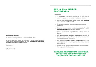 PER A UNA MiLLOR
CONViVÈNCiA
RECORDEM
o

o

Per un millor aprofitament escolar convé que l’alumnat
vingui a l’escola ben descansat.

o

És norma de l’escola no portar llaminadures ni aliments
prefabricats.

o

Cal portar els esmorzars en una carmanyola o boc’n roll. I
mocador de roba per tal de reduir residus.

o
Benvolgudes famílies:

La puntualitat a les hores d’entrada és un hàbit que cal
educar i respectar pel bon funcionament de les classes.

Cal que l’alumnat rebi suport familiar a l’hora de fer els
deures.

o

Hem d’educar en el respecte i la tolerància i ho hem de
fer entre tots els que formem la comunitat educativa
(famílies, professorat, alumnat...)

o

S’ha de tenir una actitud positiva i participativa en la vida
escolar (assistència a reunions, entrevistes, signar l’agenda
quan calgui...).

o

Implicar-vos en el procés d’aprenentatge dels vostres fills i
filles és garantia d’èxit educatiu.

Us donem la benvinguda al nou curs escolar 2013– 2014.
Us agraïm que llegiu aquest full informatiu i que el tingueu sempre a
l’abast per un millor funcionament del curs. Recordar-vos que també
el tindreu penjat a la web de l’escola.
Atentament.
L’Equip Docent

FAMÍLIES, PROFESSORAT I ALUMNAT,
ENTRE TOTS HEM D’ACONSEGUIR
UNA ESCOLA CADA DIA MILLOR

 