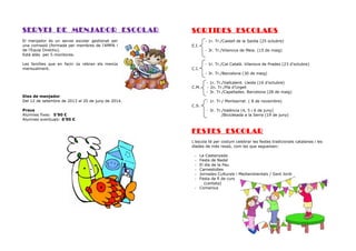 SERVEI DE MENJADOR ESCOLAR
El menjador és un servei escolar gestionat per
una comissió (formada per membres de l’AMPA i
de l’Equip Directiu).
Està atès per 5 monitores.
Les famílies que en facin ús rebran els menús
mensualment.

SORTIDES ESCOLARS
- 1r. Tr./Castell de la Saidia (25 octubre)
E.I.

C.I.

- 3r. Tr./Vilanova de Meia. (15 de maig)
- 1r. Tr./Cal Català. Vilanova de Prades (23 d’octubre)
- 3r. Tr./Barcelona (30 de maig)

C.M.
Dies de menjador
Del 12 de setembre de 2013 al 20 de juny de 2014.
Preus
Alumnes fixes: 5’90 €
Alumnes eventuals: 6’90 €

C.S.

- 1r. Tr./Vallcalent. Lleida (16 d’octubre)
- 2n. Tr./Pla d’Urgell
- 3r. Tr./Capellades. Barcelona (28 de maig)
- 1r. Tr./ Montserrat. ( 8 de novembre)
- 3r. Tr./València (4, 5 i 6 de juny)
/Bicicletada a la Serra (19 de juny)

FESTES ESCOLAR
L’escola té per costum celebrar les festes tradicionals catalanes i les
diades de més ressò, com les que segueixen:
La Castanyada
Festa de Nadal
El dia de la Pau
Carnestoltes
Jornades Culturals i Mediambientals / Sant Jordi
Festa de fi de curs
(cantata)
- Comenius
-

 