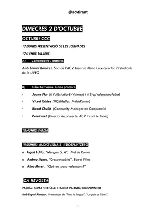@acvtirant
2
DIMECRES 2 D’OCTUBRE
OCTUBRE CCC
17:00HRS PRESENTACIÓ DE LES JORNADES
17:15HRS TALLERS
A) Comunicació i oratòria.
Amb Eduard Ramírez. Soci de l’ACV Tirant lo Blanc i exvicerector d’Estudiants
de la UVEG
B) CiberActivisme. Casos pràctics.
· Jaume Flor (#VullEstudiarEnValencià i #StopValencianofòbia)
· Vicent Ibàñez (#Critifalles, MeldeRomer)
· Ricard Chulià (Community Manager de Compromís)
· Pere Fuset (Director de projectes ACV Tirant lo Blanc)
18:45HRS: PAUSA
19:00HRS: AUDIOVISUALS #DOSPUNTZERO
o Ingrid Lafita, “Mengem S. A”, Mel de Romer
o Andreu Signes, “0responsables”, Barret Films
o Alina Moser, “Què ens pasa valencians?”
CA REVOLTA
21,30hrs: SOPAR I TERTÚLIA: L’HUMOR VALENCIÀ #DOSPUNTZERO
Amb Eugeni Alemany, Presentador de “Trau la llengua”, “Un país de llibres”.
 