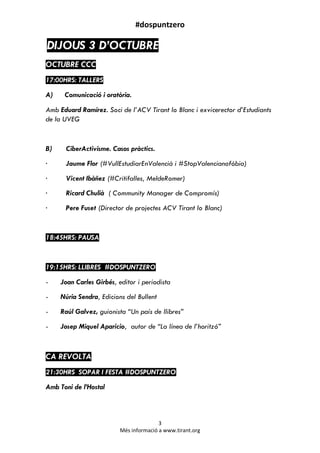 #dospuntzero
3
Més informació a www.tirant.org
DIJOUS 3 D’OCTUBRE
OCTUBRE CCC
17:00HRS: TALLERS
A) Comunicació i oratòria.
Amb Eduard Ramírez. Soci de l’ACV Tirant lo Blanc i exvicerector d’Estudiants
de la UVEG
B) CiberActivisme. Casos pràctics.
· Jaume Flor (#VullEstudiarEnValencià i #StopValencianofòbia)
· Vicent Ibàñez (#Critifalles, MeldeRomer)
· Ricard Chulià ( Community Manager de Compromís)
· Pere Fuset (Director de projectes ACV Tirant lo Blanc)
18:45HRS: PAUSA
19:15HRS: LLIBRES #DOSPUNTZERO
- Joan Carles Girbés, editor i periodista
- Núria Sendra, Edicions del Bullent
- Raúl Galvez, guionista “Un país de llibres”
- Josep Miquel Aparicio, autor de “La línea de l’horitzó”
CA REVOLTA
21:30HRS SOPAR I FESTA #DOSPUNTZERO
Amb Toni de l’Hostal
 