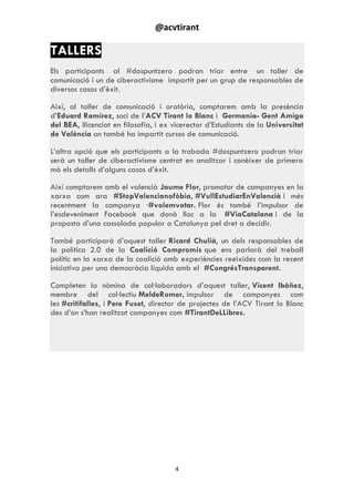 @acvtirant
4
TALLERS
Els participants al #dospuntzero podran triar entre un taller de
comunicació i un de ciberactivisme impartit per un grup de responsables de
diversos casos d‟èxit.
Així, al taller de comunicació i oratòria, comptarem amb la presència
d‟Eduard Ramírez, soci de l‟ACV Tirant lo Blanc i Germania- Gent Amiga
del BEA, llicenciat en filosofia, i ex vicerector d‟Estudiants de la Universitat
de València on també ha impartit cursos de comunicació.
L‟altra opció que els participants a la trobada #dospuntzero podran triar
serà un taller de ciberactivisme centrat en analitzar i conèixer de primera
mà els detalls d‟alguns casos d‟èxit.
Així comptarem amb el valencià Jaume Flor, promotor de campanyes en la
xarxa com ara #StopValencianofòbia, #VullEstudiarEnValencià i més
recentment la campanya ·#volemvotar. Flor és també l‟impulsor de
l‟esdeveniment Facebook que donà lloc a la #ViaCatalana i de la
proposta d‟una cassolada popular a Catalunya pel dret a decidir.
També participarà d‟aquest taller Ricard Chulià, un dels responsables de
la política 2.0 de la Coalició Compromís que ens parlarà del treball
polític en la xarxa de la coalició amb experiències reeixides com la recent
iniciativa per una democràcia líquida amb el #CongrésTransparent.
Completen la nòmina de col·laboradors d‟aquest taller, Vicent Ibàñez,
membre del col·lectiu MeldeRomer, impulsor de campanyes com
les #critifalles, i Pere Fuset, director de projectes de l‟ACV Tirant lo Blanc
des d‟on s‟han realitzat campanyes com #TirantDeLLibres.
 