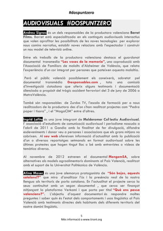 #dospuntzero
5
Més informació a www.tirant.org
AUDIOVISUALS #DOSPUNTZERO
Andreu Signes és un dels responsables de la productora valenciana Barret
Films. Barret està especialitzada en els continguts audiovisuals interactius
que volen aprofitar les possibilitats de les noves tecnologies per explorar
nous camins narratius, establir noves relacions amb l‟espectador i construir
un nou model de televisió online.
Entre els treballs de la productora valenciana destaca el guardonat
documental transmedia “Las voces de la memoria”, una coproducció amb
l‟Associació de Familiars de malalts d‟Alzheimer de València, que relata
l‟experiència d‟un cor integrat per persones que pateixen aquesta malaltía.
Però el públic valencià possiblement els coneixerà, sobretot pel
documental transmèdia 0responsables.com , tota una comissió
d‟investigació ciutadana que oferix alguns testimonis i documentació
silenciada a propòsit del tràgic accident ferroviari del 3 de juny de 2006 a
MetroValència.
També són responsables de Zurdos TV, l‟escola de formació per a nous
realitzadors de la productora des d‟on s‟han realitzat projectes com “Pedra
paper i tisora” , i el “MagaCIM” entre d‟altres.
Ingrid Lafita és una jove integrant de Melderomer Coŀlectiu Audiovisual.
l‟ associació d‟estudiants de comunicació audiovisual i periodisme nascuda a
l‟abril de 2011 a Gandia amb la finalitat de fer divulgació, difondre
esdeveniments i donar veu a persones i associacions que els grans mitjans no
cobrixen. Al seu web ofereixen informació d‟actualitat amb la publicació
d‟un o diversos reportatges setmanals en format audiovisual sobre les
últimes protestes que hagen tingut lloc o bé amb entrevistes o vídeos de
temàtica diversa.
Al novembre de 2012 estrenen el documental MengemSA, sobre
alternatives als models agroalimentaris dominants al País Valencià, realitzat
amb el suport de la Universitat Politècnica de València.
Alina Moser, és una jove alemanya protagonista de “Són bojos, aquests
catalans!?” que mira d‟analitzar l‟ús i la presència real de la nostra
llengua als territoris de parla catalana. En l‟actualitat el projecte cerca la
seua continuitat amb un segon documental , que cerca ser finançat
mitjançant la plataforma Verkami i que porta per títol “Què ens passa
valencians?”. L‟objectiu d‟aquest documentari és respondre moltes
preguntes i saber quin és l‟estat dels comportaments i usos lingüístics al País
Valencià amb testimonis directes dels habitants dels diferents territoris del
nostre domini lingüístic.
 