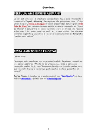 @acvtirant
6
TERTÚLIA AMB EUGENI ALEMANY
La nit del dimecres 2 d‟octubre compartirem taula amb l‟humorista i
presentador Eugeni Alemany, l‟exreporter de programes com “Caiga
Quien Caiga” , “Trau la llengua” i actual presentador del programa “Un
País de llibre” ens relatarà en una tertúlia la seua experiència en l‟àmbit
de l‟humor, i compartirà les seues opinions sobre la situació de l‟escena
valenciana i les seues relacions amb les xarxes socials. Les darreres
setmanes Eugeni ha popularitzat a la xarxa un concurs atípic de fotografia.
“Nedant amb melons”.
FESTA AMB TONI DE L‟HOSTAL
Del seu web:
“Mossegat en la canella per una puça galàctica el dia 'la primera comunió, un
jove combregãoret de l'Alcúdia (la de Crespins, no; l'âtra) al-començà a
desenrôllar poders fàctics, entr' ês quals el de minjar-se hasta les pedres -cosa
que va omplir de goig a sa mare ja qu'el xiquet se li estava quedant en els
ossos-!”
Toni de l’Hostal és impulsor de projectes musicals com “Les Mäedéus”, el show
televisiu“Maemeua” i portals com la “Valenciclopèdia“.
 