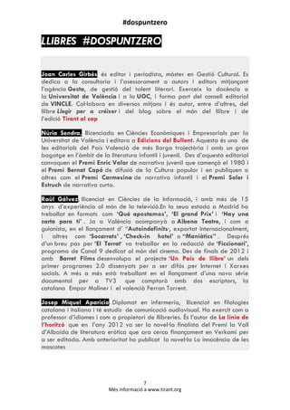 #dospuntzero
7
Més informació a www.tirant.org
LLIBRES #DOSPUNTZERO
Joan Carles Girbés és editor i periodista, màster en Gestió Cultural. Es
dedica a la consultoria i l‟asessorament a autors i editors mitjançant
l‟agència Gesta, de gestió del talent literari. Exerceix la docència a
la Universitat de València i a la UOC, i forma part del consell editorial
de VINCLE. Col·labora en diversos mitjans i és autor, entre d‟altres, del
llibre Llegir per a créixer i del blog sobre el món del llibre i de
l‟edició Tirant al cap
Núria Sendra, llicenciada en Ciències Econòmiques i Empresarials per la
Universitat de València i editora a Edicions del Bullent. Aquesta és una de
les editorials del País Valencià de més llarga trajectòria i amb un gran
bagatge en l‟àmbit de la literatura infantil i juvenil. Des d‟aquesta editorial
convoquen el Premi Enric Valor de narrativa juvenil que començà el 1980 i
el Premi Bernat Capó de difusió de la Cultura popular i en publiquen a
altres com el Premi Carmesina de narrativa infantil i el Premi Soler i
Estruch de narrativa curta.
Raül Gálvez, llicenciat en Ciències de la Informació, i amb més de 15
anys d‟experiència al món de la televisió.En la seua estada a Madrid ha
treballat en formats com „Qué apostamos‟, „El grand Prix‟ i „Hay una
carta para ti‟ . Ja a València acompanyà a Albena Teatre, i com a
guionista, en el llançament d‟ “Autoindefinits·, exportat internacionalment,
i altres com „Socarrats‟ , „Check-in hotel‟ o “Maniàtics” . Després
d‟un breu pas per „El Terrat„ va treballar en la redacció de „Ficcionari‟,
programa de Canal 9 dedicat al món del cinema. Des de finals de 2012 i
amb Barret Films desenvolupa el projecte „Un País de llibre‟ un dels
primer programes 2.0 dissenyats per a ser difós per Internet i Xarxes
socials. A més a més està treballant en el llançament d‟una nova série
documental per a TV3 que comptarà amb dos escriptors, la
catalana Empar Moliner i el valencià Ferran Torrent.
Josep Miquel Aparicio. Diplomat en infermeria, llicenciat en filologies
catalana i italiana i té estudis de comunicació audiovisual. Ha exercit com a
professor d‟idiomes i com a propietari de llibreries. És l‟autor de La línia de
l‟horitzó que en l‟any 2012 va ser la novel·la finalista del Premi la Vall
d‟Albaida de literatura eròtica que ara cerca finançament en Verkami per
a ser editada. Amb anterioritat ha publicat la novel·la La innocència de les
mascotes
 