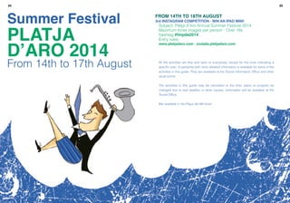 2524
Summer Festival
PLATJA
D’ARO 2014
From 14th to 17th August
From 14th to 18th August
3rd Instagram Competition · Win an iPad Mini!
Subject: Platja d’Aro Annual Summer Festival 2014
Maximum three images per person · Over 18s
hashtag #fmpda2014
Entry rules:
www.platjadaro.com · ciutada.platjadaro.com
All the activities are free and open to everybody, except for the ones indicating a
specific plac. A pamphlet with more detailed information is available for some of the
activities in this guide. They are available at the Tourist Information Office and other
usual points
The activities in this guide may be cancelled or the time, place or program be
changed due to bad weather or other causes. Information will be available at the
Tourist Office
Bar available in the Plaça del Mil·lenari
 