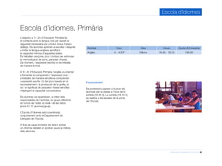 Informació d’activitats 2015-2016 25
Escola d’Idiomes
Escola d’idiomes. Primària
Activitat Curs Dies Horari Quota (€/trimestre)
Anglès 1r - 4t EP Dilluns 16.45 - 18.15 195,00
Funcionament
Els professors passen a buscar els
alumnes per la classe a l’hora de la
sortida (16.45 h). La sortida (18.15 h)
es realitza a les escales de la porta
de l’Escola.
L’objectiu a 1r i 2n d’Educació Primària és
el contacte amb la llengua oral per assolir la
seguretat necessària per produir breus frases i
diàlegs. Els alumnes aprenen a escoltar i després
a imitar la llengua anglesa aprofitant
la capacitat mímica d’aquestes edats.
Es treballen cançons, jocs i contes per estimular
la memorització de sons, paraules i frases.
De moment, l’expressió escrita no es treballa
de manera formal.
A 3r i 4t d’Educació Primària l’anglès va orientat
a fomentar la comprensió i l’expressió oral, i
a treballar de manera senzilla la comprensió
i expressió escrita. Es fan jocs basats en el
reconeixement i la producció de la grafia, el
so i el significat de paraules i frases senzilles
mitjançant la capacitat comunicativa.
Els alumnes es reparteixen, a criteri dels
responsables de l’activitat, en grups diferents
en funció de l’edat, el nivell i de les ràtios
(entre 6 i 12 alumnes/grup).
L’Escola d’Idiomes està coordinada
conjuntament amb el Departament de
Llengües de l’Escola.
A final de cada trimestre els farem arribar
un informe detallat on podran veure la millora
dels alumnes.
 