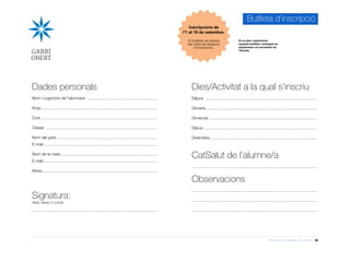 Informació d’activitats 2015-2016 30
Butlleta d’inscripció
Si us plau, imprimeixin
aquesta butlleta i entreguin-la
emplenada a la secretaria de
l’Escola.
Signatura:
PARE, MARE O TUTOR
..............................................................................................................
Dades personals
Nom i cognoms de l’alumna/e ...............................................................
Anys.......................................................................................................
Curs ......................................................................................................
Classe ...................................................................................................
Nom del pare .........................................................................................
E-mail.....................................................................................................
Nom de la mare......................................................................................
E-mail.....................................................................................................
Altres......................................................................................................
Dies/Activitat a la qual s’inscriu
Dilluns ...................................................................................................
Dimarts...................................................................................................
Dimecres ...............................................................................................
Dijous.....................................................................................................
Divendres...............................................................................................
CatSalut de l’alumne/a
..............................................................................................................
Observacions
..............................................................................................................
..............................................................................................................
..............................................................................................................
Inscripcions de
l’1 al 19 de setembre.
S’ompliran les places
per ordre de recepció
d’incripcions.
 