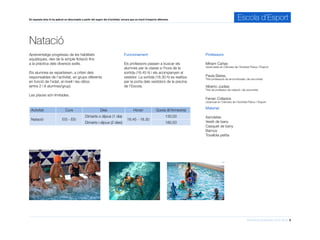 Informació d’activitats 2015-2016 5
En aquesta àrea hi ha aplicat un descompte a partir del segon dia d’activitat, encara que es tracti d’esports diferents. Escola d’Esport
Aprenentatge progressiu de les habilitats
aquàtiques, des de la simple flotació fins
a la pràctica dels diversos estils.
Els alumnes es reparteixen, a criteri dels
responsables de l’activitat, en grups diferents
en funció de l’edat, el nivell i les ràtios
(entre 2 i 8 alumnes/grup).
Les places són limitades.
Natació
Professors
Míriam Cañas
Llicenciada en Ciències de l’Activitat Física i l’Esport
Paula Barea,
Títol professora de sincronitzada i de socorrista
Alberto Juidias
Títol de professor de natació i de socorrista
Ferran Collados
Llicenciat en Ciències de l’Activitat Física i l’Esport
Funcionament
Els professors passen a buscar els
alumnes per la classe a l’hora de la
sortida (16.45 h) i els acompanyen al
vestidor. La sortida (18.30 h) es realitza
per la porta dels vestidors de la piscina
de l’Escola.
Activitat Curs Dies Horari Quota (€/trimestre)
Natació EI3 - EI5
Dimarts o dijous (1 dia)
16.45 - 18.30
130,00
Dimarts i dijous (2 dies) 180,50
Material
Xancletes
Vestit de bany
Casquet de bany
Barnús
Tovallola petita
 