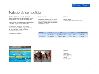Informació d’activitats 2015-2016 8
En aquesta àrea hi ha aplicat un descompte a partir del segon dia d’activitat, encara que es tracti d’esports diferents. Escola d’Esport
Natació de competició
Professor
Ferran Collados
Llicenciat en Ciències de l’Activitat Física i l’Esport
Funcionament
L’activitat es desenvolupa a la piscina
de l’Escola des de la sortida de classe,
i la sortida es realitza per la porta dels
vestidors de la piscina.
Activitat Curs Dies Horari Quota (€/trimestre)
Natació de
competició
1r - 6è EP Divendres (1 dia) 15.45 - 17.30 130,00
1r - 4t ESO Dilluns (1 dia) 17.00 - 18.45 130,00
Material
Xancletes
Vestit de bany
Casquet de bany
Barnús
Tovallola petita
Tecnificació dels diversos estils de natació.
Millora i perfeccionament de les diferents accions
tècniques com el salt de cap, els viratges, etc.
Participació en les competicions organitzades pel
Consell de l’Esport Escolar de Barcelona.
Els alumnes es reparteixen, a criteri dels
responsables de l’activitat, en grups diferents
en funció de l’edat, el nivell i les ràtios
(entre 10 i 20 alumnes/grup).
Les places són limitades.
 
