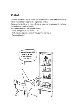 LA SALUT
Quan un infant està malalt convé que descansi en un ambient tranquil i que
no assisteixi a l’escola per evitar el possible contagi.
Avisarem la família si el nen o la nena presenta símptomes de malaltia
durant la seva estada a l’escola.
No hauran de venir a l’escola presentant:
- Febre. Temperatura superior a 37 ºC
- Malalties contagioses (conjuntivitis, gastroenteritis ...)
- Parasitosi (polls...)
 