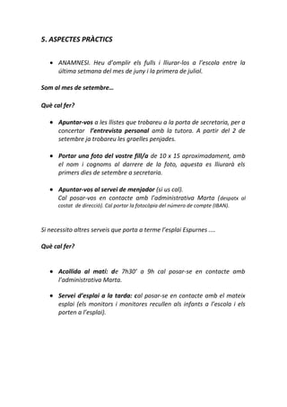 5. ASPECTES PRÀCTICS
• ANAMNESI. Heu d’omplir els fulls i lliurar-los a l’escola entre la
última setmana del mes de juny i la primera de juliol.
Som al mes de setembre…
Què cal fer?
• Apuntar-vos a les llistes que trobareu a la porta de secretaria, per a
concertar l’entrevista personal amb la tutora. A partir del 2 de
setembre ja trobareu les graelles penjades.
• Portar una foto del vostre fill/a de 10 x 15 aproximadament, amb
el nom i cognoms al darrere de la foto, aquesta es lliurarà els
primers dies de setembre a secretaria.
• Apuntar-vos al servei de menjador (si us cal).
Cal posar-vos en contacte amb l’administrativa Marta (despatx al
costat de direcció). Cal portar la fotocòpia del número de compte (IBAN).
Si necessito altres serveis que porta a terme l’esplai Espurnes ....
Què cal fer?
• Acollida al matí: de 7h30’ a 9h cal posar-se en contacte amb
l’administrativa Marta.
• Servei d’esplai a la tarda: cal posar-se en contacte amb el mateix
esplai (els monitors i monitores recullen als infants a l’escola i els
porten a l’esplai).
 