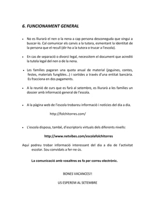 6. FUNCIONAMENT GENERAL
• No es lliurarà el nen o la nena a cap persona desconeguda que vingui a
buscar-lo. Cal comunicar els canvis a la tutora, esmentant la identitat de
la persona que el recull (dir-ho a la tutora o trucar a l’escola).
• En cas de separació o divorci legal, necessitem el document que acrediti
la tutela legal del nen o de la nena.
• Les famílies pagaran una quota anual de material (joguines, contes,
festes, materials fungibles...) i sortides a través d’una entitat bancària.
Es fracciona en dos pagaments.
• A la reunió de curs que es farà al setembre, es lliurarà a les famílies un
dossier amb informació general de l’escola.
• A la pàgina web de l’escola trobareu informació i notícies del dia a dia.
http://folchitorres.com/
• L’escola disposa, també, d’escriptoris virtuals dels diferents nivells:
http://www.netvibes.com/escolafolchitorres
Aquí podreu trobar informació interessant del dia a dia de l’activitat
escolar. Sou convidats a fer-ne ús.
La comunicació amb vosaltres es fa per correu electrònic.
BONES VACANCES!!
US ESPEREM AL SETEMBRE
 