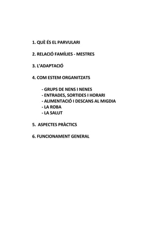 1. QUÈ ÉS EL PARVULARI
2. RELACIÓ FAMÍLIES - MESTRES
3. L’ADAPTACIÓ
4. COM ESTEM ORGANITZATS
- GRUPS DE NENS I NENES
- ENTRADES, SORTIDES I HORARI
- ALIMENTACIÓ I DESCANS AL MIGDIA
- LA ROBA
- LA SALUT
5. ASPECTES PRÀCTICS
6. FUNCIONAMENT GENERAL
 