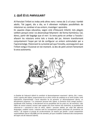 1. QUÈ ÉS EL PARVULARI?
Al Parvulari l’infant es troba amb altres nens i nenes de 2 a 6 anys i també
adults. Tot jugant, dia a dia, se li ofereixen múltiples possibilitats de
relacionar-se, conèixer el seu entorn, investigar i aprendre.
En aquesta etapa educativa, segon cicle d’Educació Infantil, tots plegats
vetllem perquè creixi i es desenvolupi feliçment i de forma harmònica. Cal,
doncs, partir del bagatge que el nen i la nena porta en arribar a l’escola i
afavorir les relacions entre tots a través del joc. Anirem transformant
conjuntament l’espai per tal de configurar un entorn estimulador per a
l’aprenentatge. Potenciant la curiositat pel que l’envolta, aconseguirem que
l’infant estigui il·lusionat en tot moment. Ja des de petit anirem fomentant
la seva autonomia.
La finalitat de l'educació infantil és contribuir al desenvolupament emocional i afectiu, físic i motor,
social i cognitiu dels infants, proporcionant-los un clima i entorn de confiança on se sentin acollits i amb
expectatives d'aprenentatge. L'acció educativa ha de permetre un desenvolupament afectiu, un
descobriment progressiu i un creixement personal dels infants; la formació d'una imatge positiva i
equilibrada d'ells mateixos, el descobriment de les possibilitats del seu propi cos, del moviment i dels
hàbits de control corporal, actuant cada vegada més d'una manera més autònoma; la possibilitat de
relacionar-se i comunicar-se amb els altres, infants i persones adultes, per mitjà dels diferents
llenguatges, establint vincles i relacions amb les corresponents pautes elementals de convivència, de
relació, i de respecte al principi de no-discriminació, de manera que família i escola comparteixin
responsabilitats (Decret 181/2008, de 9 de setembre, pel qual s'estableix l'ordenació dels ensenyaments
del segon cicle de l'educació infantil).
 