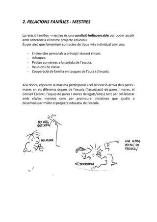 2. RELACIONS FAMÍLIES - MESTRES
La relació famílies - mestres és una condició indispensable per poder assolir
amb coherència el nostre projecte educatiu.
És per això que fomentem contactes de tipus més individual com ara:
- Entrevistes personals a principi i durant el curs.
- Informes.
- Petites converses a la sortida de l’escola.
- Reunions de classe.
- Cooperació de família en tasques de l’aula i d’escola.
Així doncs, esperem la màxima participació i col·laboració activa dels pares i
mares en els diferents òrgans de l’escola (l’associació de pares i mares, el
Consell Escolar, l’equip de pares i mares delegats/ades) tant per col·laborar
amb els/les mestres com per promoure iniciatives que ajudin a
desenvolupar millor el projecte educatiu de l’escola.
 
