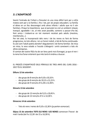 3. L’ADAPTACIÓ
Sovint l’entrada de l’infant a Parvulari és una mica difícil tant per a ell/a
mateix com per a la família i, fins i tot, per als propis educadors. La família
el deixa en un lloc desconegut amb altres infants i adults que no li són
familiars. D’aquí la importància que al parvulari es creï un ambient relaxat,
tranquil, agradable i on, al més aviat possible, comenci a passar-s’ho bé,
fent amics i trobant-se en tot moment recolzat pels adults (mestres,
monitors/es…).
Per tot això, la incorporació dels nens i de les nenes es farà de forma
progressiva, no tots alhora, i en un horari reduït, si bé de forma continuada.
Es així com l’adult podrà atendre’l degudament i de forma familiar. De mica
en mica, la seva estada a l’escola s’allargarà i anirà coneixent a tots els
altres companys.
El comiat del vostre fill/a ha de ser breu però mai d’amagat, ja que el nen i
la nena ha d’anar entenent que més tard el vindreu a buscar.
EL PROCÉS D’ADAPTACIÓ DELS PÀRVULS DE TRES ANYS DEL CURS 2016 -
2017 ÉS EL SEGÜENT:
Dilluns 12 de setembre
- dos grups de 8 nens/es de 9,10 a 10,10 h.
- dos grups de 8 nens/es de 10,15 a 11,15 h.
- dos grups de 9 nens/es d’11,30 a 12,30 h.
Dimarts 13 de setembre
- dos grups de 13 nens/es de 9,15 a 10,45 h.
- dos grups de 12 nens/es d’11 a 12,30 h.
Dimecres 14 de setembre
- Tots els nens i nenes de 9,10 a 12,30 h (ja porten esmorzar).
Dijous 15 de setembre TOTS ELS NENS I LES NENES comencen l’horari de
matí i tarda (de 9 a 12,30 i de 15 a 16,30 h).
 