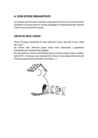 4. COM ESTEM ORGANITZATS
Les mestres del Parvulari treballem conjuntament; tenim reunions de forma
periòdica en les que prenem acords pedagògics i d’organització per afavorir
el bon funcionament de l’escola.
GRUPS DE NENS I NENES
Tenim sis grups, distribuïts en dues aules de 3 anys, dues de 4 anys i dues
de 5 anys.
Els infants dels diferents grups estan molt relacionats i gaudeixen
d’activitats que comparteixen plegats.
Els més petits es mouen amb facilitat pel seu entorn proper (aules, lavabos,
pati de P3 - sorral) per anar coneixent de mica en mica espais de la resta de
l’escola (aula de psicomotricitat, de música …).
 