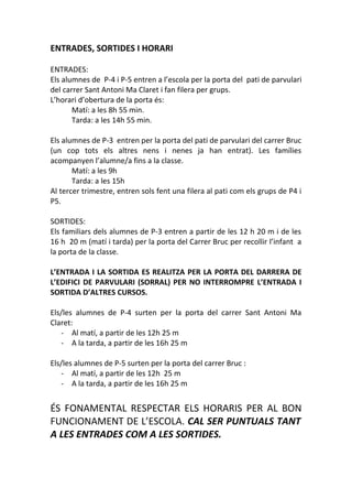 ENTRADES, SORTIDES I HORARI
ENTRADES:
Els alumnes de P-4 i P-5 entren a l’escola per la porta del pati de parvulari
del carrer Sant Antoni Ma Claret i fan filera per grups.
L’horari d’obertura de la porta és:
Matí: a les 8h 55 min.
Tarda: a les 14h 55 min.
Els alumnes de P-3 entren per la porta del pati de parvulari del carrer Bruc
(un cop tots els altres nens i nenes ja han entrat). Les famílies
acompanyen l’alumne/a fins a la classe.
Matí: a les 9h
Tarda: a les 15h
Al tercer trimestre, entren sols fent una filera al pati com els grups de P4 i
P5.
SORTIDES:
Els familiars dels alumnes de P-3 entren a partir de les 12 h 20 m i de les
16 h 20 m (matí i tarda) per la porta del Carrer Bruc per recollir l’infant a
la porta de la classe.
L’ENTRADA I LA SORTIDA ES REALITZA PER LA PORTA DEL DARRERA DE
L’EDIFICI DE PARVULARI (SORRAL) PER NO INTERROMPRE L’ENTRADA I
SORTIDA D’ALTRES CURSOS.
Els/les alumnes de P-4 surten per la porta del carrer Sant Antoni Ma
Claret:
- Al matí, a partir de les 12h 25 m
- A la tarda, a partir de les 16h 25 m
Els/les alumnes de P-5 surten per la porta del carrer Bruc :
- Al matí, a partir de les 12h 25 m
- A la tarda, a partir de les 16h 25 m
ÉS FONAMENTAL RESPECTAR ELS HORARIS PER AL BON
FUNCIONAMENT DE L’ESCOLA. CAL SER PUNTUALS TANT
A LES ENTRADES COM A LES SORTIDES.
 