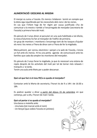 ALIMENTACIÓ I DESCANS AL MIGDIA
El menjar es cuina a l’escola. Els menús s’elaboren tenint en compte que
la dieta sigui equilibrada per les necessitats dels nens i de les nenes.
En cas que l’infant hagi de fer règim per causa justificada s’ha de
comunicar a la mestra i també a l’encarregada de menjador (secretaria de
l’escola) a primera hora del matí.
Els pàrvuls de 3 anys dinen al parvulari en una aula habilitada a tal efecte,
la resta d’alumnes ho fan al menjador de l’edifici de primària.
Un grup de monitors i monitores s’encarrega tant de les tasques d’ajudar
els nens i les nenes a l’hora de dinar com a l’hora de fer la migdiada.
Mensualment, per correu electrònic i penjat a la web de l’escola, s’envia
un full amb els menús. Hi ha una petita agenda de comunicació amb les
famílies que cada dia omplen les monitores del menjador.
Els pàrvuls de 3 anys faran la migdiada, ja que és necessari una estona de
repòs després de les activitats del matí per tal de tornar més relaxats i
tranquils a la tarda.
Tenim una aula amb llitets per a poder descansar.
Què cal que faci si el meu fill/a es queda al menjador?
Contactar amb la Marta de secretaria, l’horari és de 9 a 14h i de 16:30 a
18h.
Es podran quedar a dinar a partir del dijous 15 de setembre en que
comença, per a ells, l’horari de matí i tarda.
Què cal portar si es queda al menjador?
Una bossa o motxilla amb:
- Una bata (tot marcat amb el nom)
- Un llençol (que cedeix l’escola en préstec)
 