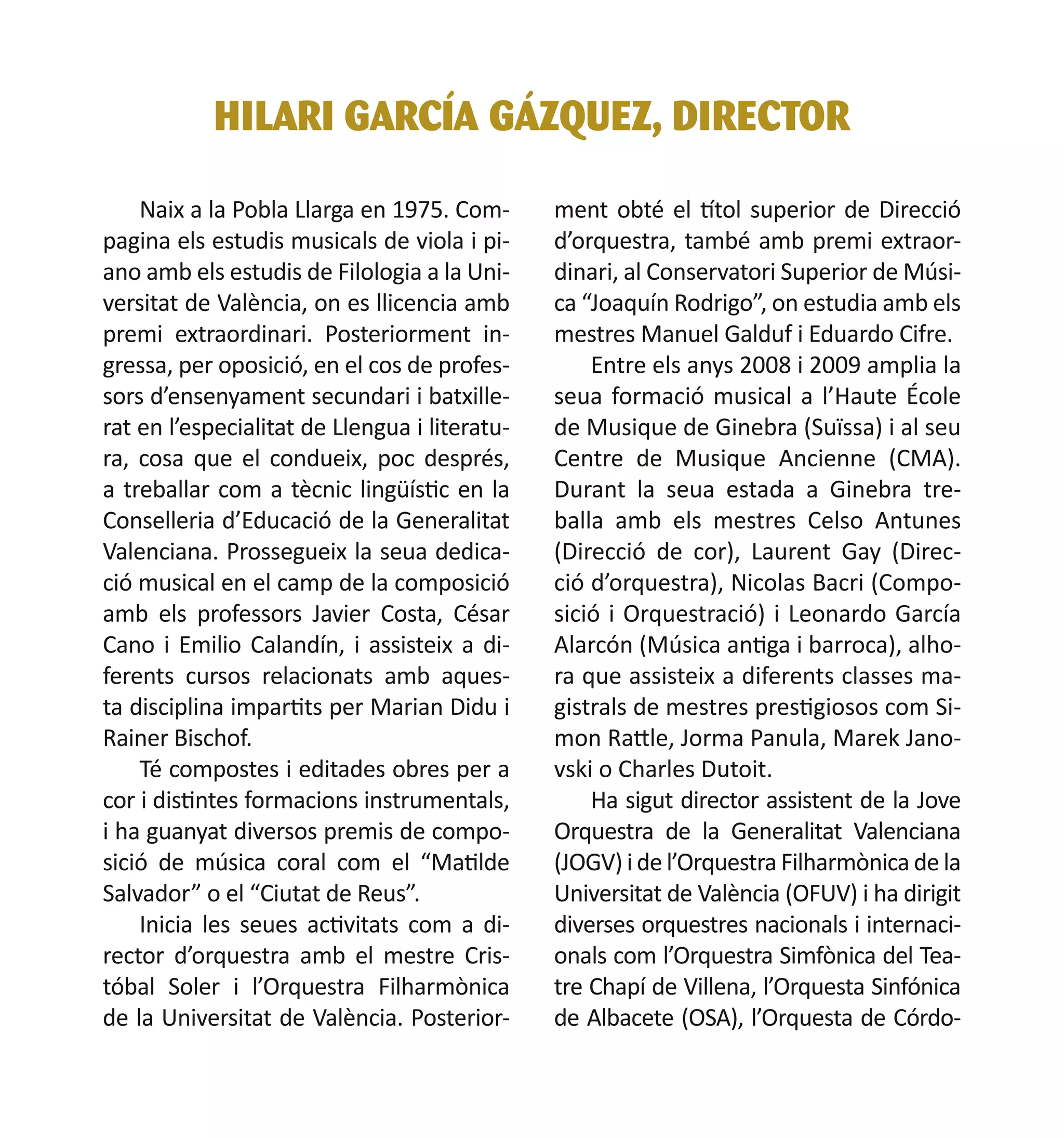 HILARI GARCÍA GÁZQUEZ, DIRECTOR
Naix a la Pobla Llarga en 1975. Compagina els estudis musicals de viola i piano amb els estudis de Filologia a la Universitat de València, on es llicencia amb
premi extraordinari. Posteriorment ingressa, per oposició, en el cos de professors d’ensenyament secundari i batxillerat en l’especialitat de Llengua i literatura, cosa que el condueix, poc després,
a treballar com a tècnic lingüístic en la
Conselleria d’Educació de la Generalitat
Valenciana. Prossegueix la seua dedicació musical en el camp de la composició
amb els professors Javier Costa, César
Cano i Emilio Calandín, i assisteix a diferents cursos relacionats amb aquesta disciplina impartits per Marian Didu i
Rainer Bischof.
Té compostes i editades obres per a
cor i distintes formacions instrumentals,
i ha guanyat diversos premis de composició de música coral com el “Matilde
Salvador” o el “Ciutat de Reus”.	
Inicia les seues activitats com a director d’orquestra amb el mestre Cristóbal Soler i l’Orquestra Filharmònica
de la Universitat de València. Posterior-

ment obté el títol superior de Direcció
d’orquestra, també amb premi extraordinari, al Conservatori Superior de Música “Joaquín Rodrigo”, on estudia amb els
mestres Manuel Galduf i Eduardo Cifre.
Entre els anys 2008 i 2009 amplia la
seua formació musical a l’Haute École
de Musique de Ginebra (Suïssa) i al seu
Centre de Musique Ancienne (CMA).
Durant la seua estada a Ginebra treballa amb els mestres Celso Antunes
(Direcció de cor), Laurent Gay (Direcció d’orquestra), Nicolas Bacri (Composició i Orquestració) i Leonardo García
Alarcón (Música antiga i barroca), alhora que assisteix a diferents classes magistrals de mestres prestigiosos com Simon Rattle, Jorma Panula, Marek Janovski o Charles Dutoit.
Ha sigut director assistent de la Jove
Orquestra de la Generalitat Valenciana
(JOGV) i de l’Orquestra Filharmònica de la
Universitat de València (OFUV) i ha dirigit
diverses orquestres nacionals i internacionals com l’Orquestra Simfònica del Teatre Chapí de Villena, l’Orquesta Sinfónica
de Albacete (OSA), l’Orquesta de Córdo-

 