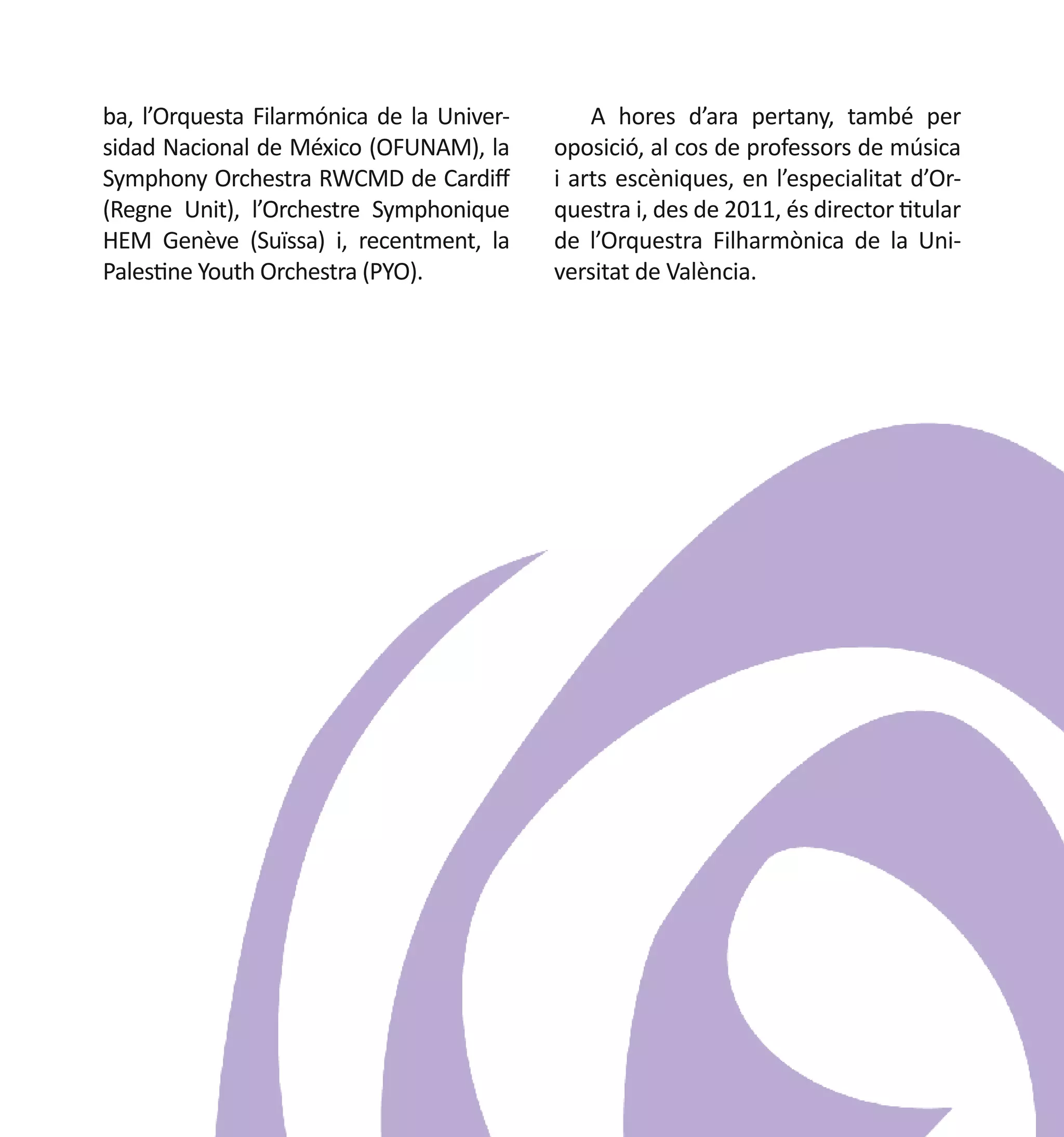 ba, l’Orquesta Filarmónica de la Universidad Nacional de México (OFUNAM), la
Symphony Orchestra RWCMD de Cardiff
(Regne Unit), l’Orchestre Symphonique
HEM Genève (Suïssa) i, recentment, la
Palestine Youth Orchestra (PYO).	

A hores d’ara pertany, també per
oposició, al cos de professors de música
i arts escèniques, en l’especialitat d’Orquestra i, des de 2011, és director titular
de l’Orquestra Filharmònica de la Universitat de València.

 
