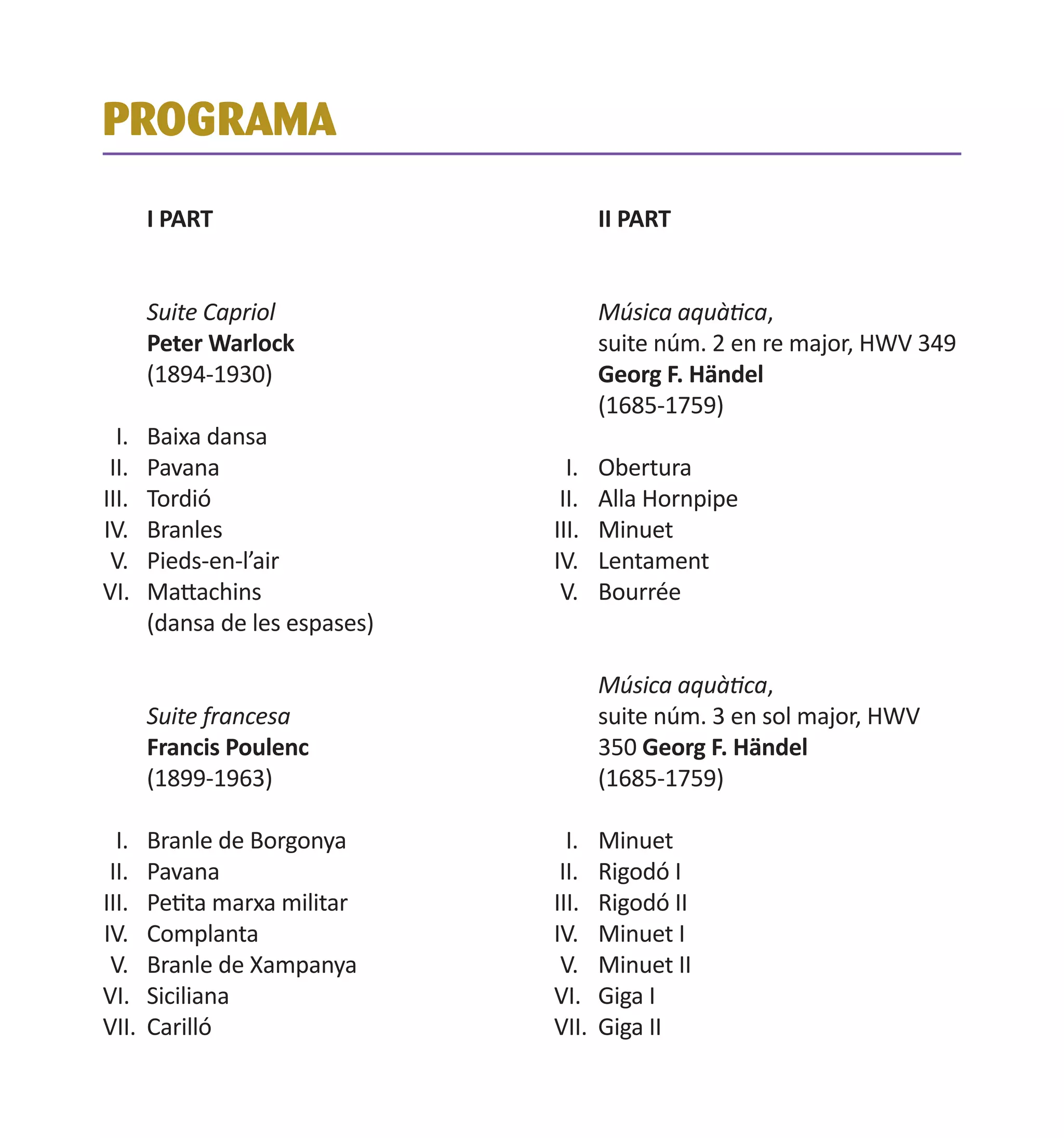 PROGRAMA
I PART
Suite Capriol
Peter Warlock
(1894-1930)
I.	
II.	
III.	
IV.	
V.	
VI.	

II PART
Música aquàtica,
suite núm. 2 en re major, HWV 349
Georg F. Händel
(1685-1759)

Baixa dansa
Pavana
Tordió
Branles
Pieds-en-l’air
Mattachins
(dansa de les espases)
Suite francesa
Francis Poulenc
(1899-1963)

I.	 Branle de Borgonya
II.	 Pavana
III.	 Petita marxa militar
IV.	 Complanta
V.	 Branle de Xampanya
VI.	 Siciliana
VII.	 Carilló

I.	
II.	
III.	
IV.	
V.	

Obertura
Alla Hornpipe
Minuet
Lentament
Bourrée
Música aquàtica,
suite núm. 3 en sol major, HWV
350 Georg F. Händel
(1685-1759)

I.	 Minuet
II.	 Rigodó I
III.	 Rigodó II
IV.	 Minuet I
V.	 Minuet II
VI.	 Giga I
VII.	 Giga II

 