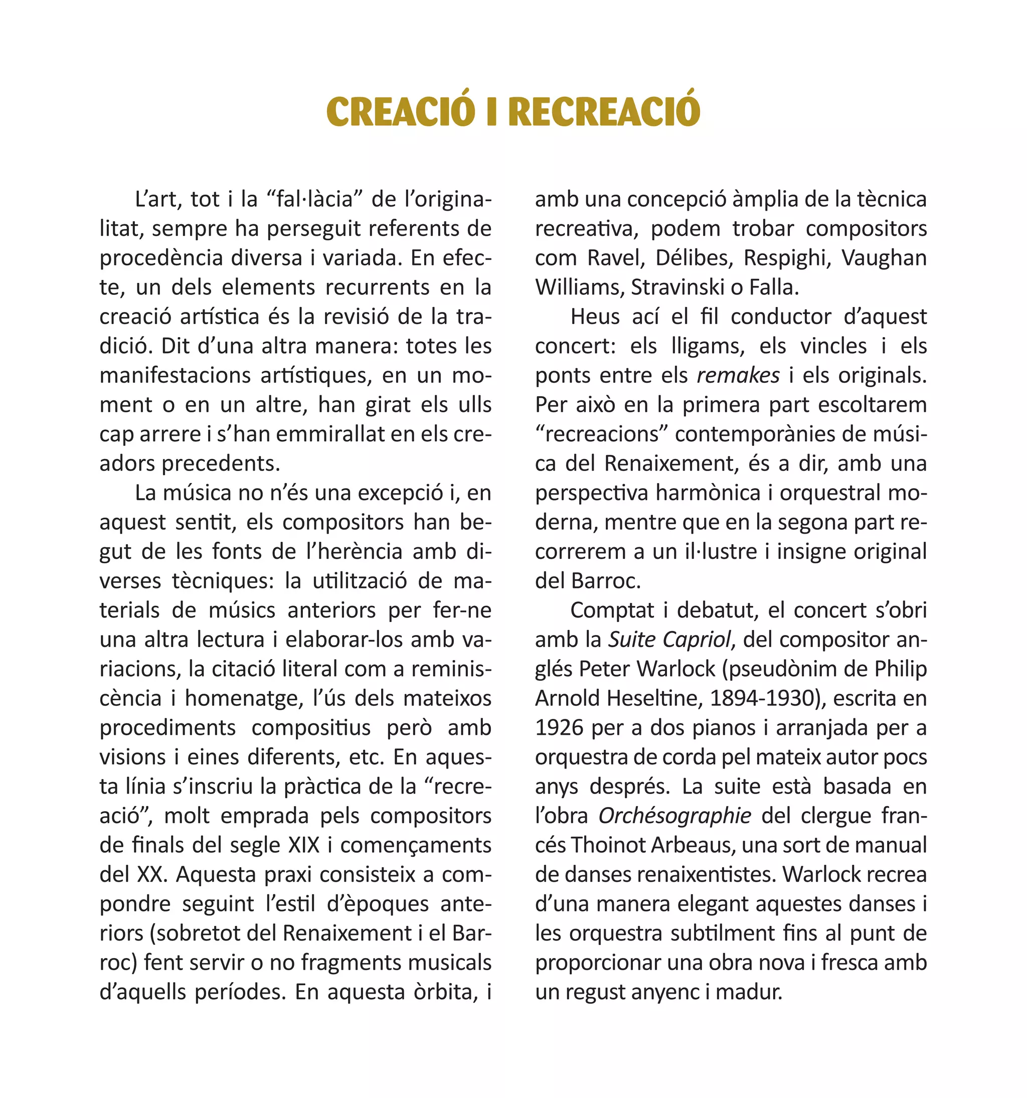 CREACIÓ I RECREACIÓ
L’art, tot i la “fal·làcia” de l’originalitat, sempre ha perseguit referents de
procedència diversa i variada. En efecte, un dels elements recurrents en la
creació artística és la revisió de la tradició. Dit d’una altra manera: totes les
manifestacions artístiques, en un moment o en un altre, han girat els ulls
cap arrere i s’han emmirallat en els creadors precedents.
La música no n’és una excepció i, en
aquest sentit, els compositors han begut de les fonts de l’herència amb diverses tècniques: la utilització de materials de músics anteriors per fer-ne
una altra lectura i elaborar-los amb variacions, la citació literal com a reminiscència i homenatge, l’ús dels mateixos
procediments compositius però amb
visions i eines diferents, etc. En aquesta línia s’inscriu la pràctica de la “recreació”, molt emprada pels compositors
de finals del segle XIX i començaments
del XX. Aquesta praxi consisteix a compondre seguint l’estil d’èpoques anteriors (sobretot del Renaixement i el Barroc) fent servir o no fragments musicals
d’aquells períodes. En aquesta òrbita, i

amb una concepció àmplia de la tècnica
recreativa, podem trobar compositors
com Ravel, Délibes, Respighi, Vaughan
Williams, Stravinski o Falla.
Heus ací el fil conductor d’aquest
concert: els lligams, els vincles i els
ponts entre els remakes i els originals.
Per això en la primera part escoltarem
“recreacions” contemporànies de música del Renaixement, és a dir, amb una
perspectiva harmònica i orquestral moderna, mentre que en la segona part recorrerem a un il·lustre i insigne original
del Barroc.
Comptat i debatut, el concert s’obri
amb la Suite Capriol, del compositor anglés Peter Warlock (pseudònim de Philip
Arnold Heseltine, 1894-1930), escrita en
1926 per a dos pianos i arranjada per a
orquestra de corda pel mateix autor pocs
anys després. La suite està basada en
l’obra Orchésographie del clergue francés Thoinot Arbeaus, una sort de manual
de danses renaixentistes. Warlock recrea
d’una manera elegant aquestes danses i
les orquestra subtilment fins al punt de
proporcionar una obra nova i fresca amb
un regust anyenc i madur.

 