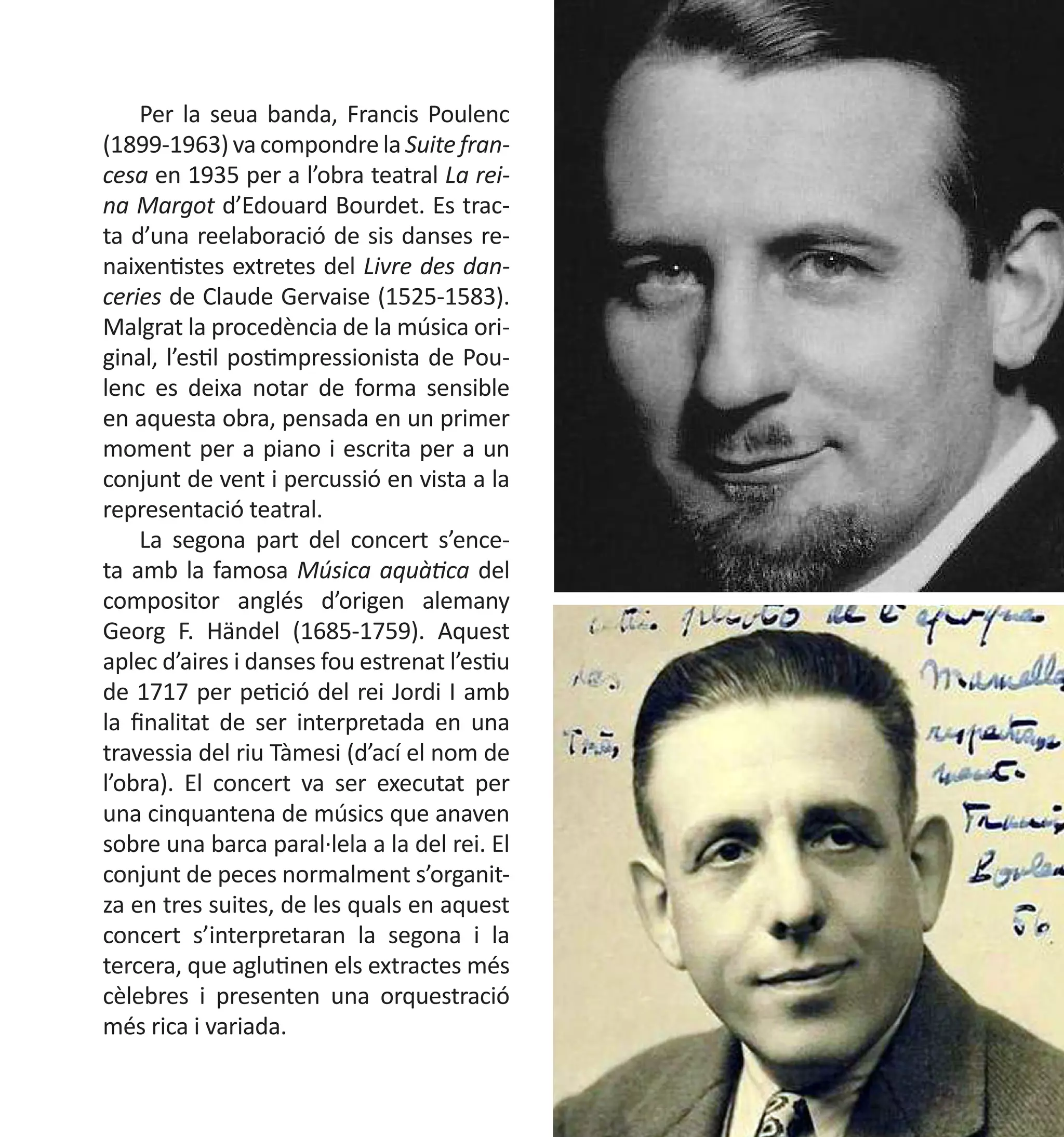 Per la seua banda, Francis Poulenc
(1899-1963) va compondre la Suite francesa en 1935 per a l’obra teatral La reina Margot d’Edouard Bourdet. Es tracta d’una reelaboració de sis danses renaixentistes extretes del Livre des danceries de Claude Gervaise (1525-1583).
Malgrat la procedència de la música original, l’estil postimpressionista de Poulenc es deixa notar de forma sensible
en aquesta obra, pensada en un primer
moment per a piano i escrita per a un
conjunt de vent i percussió en vista a la
representació teatral.
La segona part del concert s’enceta amb la famosa Música aquàtica del
compositor anglés d’origen alemany
Georg F. Händel (1685-1759). Aquest
aplec d’aires i danses fou estrenat l’estiu
de 1717 per petició del rei Jordi I amb
la finalitat de ser interpretada en una
travessia del riu Tàmesi (d’ací el nom de
l’obra). El concert va ser executat per
una cinquantena de músics que anaven
sobre una barca paral·lela a la del rei. El
conjunt de peces normalment s’organitza en tres suites, de les quals en aquest
concert s’interpretaran la segona i la
tercera, que aglutinen els extractes més
cèlebres i presenten una orquestració
més rica i variada.

 